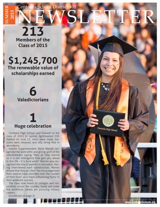 NEWSLETTER
Centralia School District 401SUMMER
2015
www.CentraliaSchools.org
213Members of the
Class of 2015
$1,245,700
The renewable value of
scholarships earned
6Valedictorians
1Huge celebration
Centralia High School said farewell to the
class of 2015 in typical, lighthearted CHS
fashion on June 11. Jokes were made, bal-
loons were released, and silly string flew in
abundance.
Interim Superintendent Steve Warren rec-
ognized the work ethic and giving spirit of the
valedictorians saying “they all help remind
us it is not intelligence that gets you ahead
in this life - it is hard work!” Warren also rec-
ognized the role of parents in education. Hav-
ing interviewed each valedictorian, Warren
shared that they all cited “the encouragement
their parents have provided over the courses
of their lives” as a major influencing factor in
their academic success.
The class now heads to colleges and uni-
versities across the country. Some will enter
the workforce, others are pursuing military
careers.
(Continued on page 2)
 