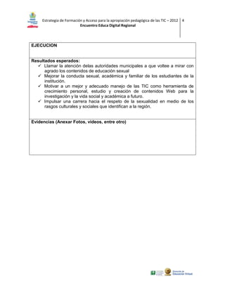 Estrategia de Formación y Acceso para la apropiación pedagógica de las TIC – 2012 4
Encuentro Educa Digital Regional

EJECUCION

Resultados esperados:
 Llamar la atención delas autoridades municipales a que voltee a mirar con
agrado los contenidos de educación sexual
 Mejorar la conducta sexual, académica y familiar de los estudiantes de la
institución.
 Motivar a un mejor y adecuado manejo de las TIC como herramienta de
crecimiento personal, estudio y creación de contenidos Web para la
investigación y la vida social y académica a futuro.
 Impulsar una carrera hacia el respeto de la sexualidad en medio de los
rasgos culturales y sociales que identifican a la región.

Evidencias (Anexar Fotos, videos, entre otro)

 