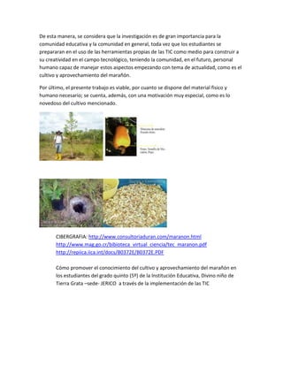 De esta manera, se considera que la investigación es de gran importancia para la
comunidad educativa y la comunidad en general, toda vez que los estudiantes se
prepararan en el uso de las herramientas propias de las TIC como medio para construir a
su creatividad en el campo tecnológico, teniendo la comunidad, en el futuro, personal
humano capaz de manejar estos aspectos empezando con tema de actualidad, como es el
cultivo y aprovechamiento del marañón.

Por último, el presente trabajo es viable, por cuanto se dispone del material fisico y
humano necesario; se cuenta, además, con una motivación muy especial, como es lo
novedoso del cultivo mencionado.




       CIBERGRAFIA: http://www.consultoriaduran.com/maranon.html
       http://www.mag.go.cr/bibioteca_virtual_ciencia/tec_maranon.pdf
       http://repiica.iica.int/docs/B0372E/B0372E.PDF

       Cómo promover el conocimiento del cultivo y aprovechamiento del marañón en
       los estudiantes del grado quinto (5º) de la Institución Educativa, Divino niño de
       Tierra Grata –sede- JERICO a través de la implementación de las TIC
 