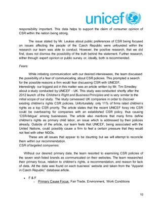 10
responsibility important. This data helps to support the claim of consumer opinion of
CSR within the nation being strong.
The issue stated by Mr. Leukas about public preferences of CSR being focused
on issues affecting the people of the Czech Republic were unfounded within the
research our team was able to conduct. However, the positive research, that we did
find, does not dismiss the possibility of the truth behind the statement. Further research,
either through expert opinion or public survey or, ideally, both is recommended.
Fears:
While initiating communication with our desired interviewees, the team discussed
the possibility of a fear of communicating about CSR policies. This prompted a search
for the possible reasons a firm would fear discussing CSR with UNICEF.
Interestingly our biggest aid in this matter was an article written by Mr. Tim Smedley
about a study conducted by UNICEF - UK. This study was conducted shortly after the
2012 launch of the Children’s Right and Business Principles and is very similar to the
initial scope of our study. The study canvassed UK companies in order to discover
existing children’s rights CSR policies. Unfortunately, only 11% of firms rated children’s
rights as a top CSR priority. The article states that the recent UNICEF foray into CSR
could be overbearing for companies with an established CSR policy, thus causing
‘CSR-fatigue’ among businesses. The article also mentions that many firms define
children’s rights as primary child labor, an issue which is addressed by their policies
already. Outside of the article, our team feels that UNICEF, being associated with the
United Nations, could possibly cause a firm to feel a certain pressure that they would
not feel with other NGOs.
These are all issues that appear to be daunting but we will attempt to reconcile
them within our recommendation.
CSR of targeted companies:
Without our desired primary data, the team resorted to examining CSR policies of
the seven wish listed brands as communicated on their websites. The team researched
their primary focus, relation to children’s rights, a recommendation, and reason for lack
of data. All the data was found on each business’ website and taken from the “Apparel
in Czech Republic” database article.
 F & F
o Primary Cause Focus: Fair Trade, Environment, Work Conditions
 