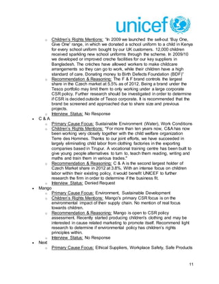 11
o Children’s Rights Mentions: “In 2009 we launched the sell-out 'Buy One,
Give One' range, in which we donated a school uniform to a child in Kenya
for every school uniform bought by our UK customers. 12,000 children
received sparkling new school uniforms through the scheme. In 2009/10
we developed or improved creche facilities for our key suppliers in
Bangladesh. The crèches have allowed workers to make childcare
arrangements so they can go to work, while their children have a high
standard of care. Donating money to Birth Defects Foundation (BDF)”
o Recommendation & Reasoning: The F & F brand controls the largest
share in the Czech market at 5.5% as of 2012. Being a brand under the
Tesco portfolio may limit them to only working under a large corporate
CSR policy. Further research should be investigated in order to determine
if CSR is decided outside of Tesco corporate. It is recommended that the
brand be screened and approached due to share size and previous
projects.
o Interview Status: No Response
 C & A
o Primary Cause Focus: Sustainable Environment (Water), Work Conditions
o Children’s Rights Mentions: "For more than ten years now, C&A has now
been working very closely together with the child welfare organization
Terre des Hommes. Thanks to our joint efforts, we have succeeded in
largely eliminating child labor from clothing factories in the exporting
companies based in Tirupur. A vocational training centre has been built to
give young people alternatives to turn to, teach them reading, writing and
maths and train them in various trades."
o Recommendation & Reasoning: C & A is the second largest holder of
Czech Market share in 2012 at 3.8%. With an intense focus on children
labor within their existing policy, it would benefit UNICEF to further
research the firm in order to determine if the business fit.
o Interview Status: Denied Request
 Mango
o Primary Cause Focus: Environment, Sustainable Development
o Children’s Rights Mentions: Mango's primary CSR focus is on the
environmental impact of their supply chain. No mention of real focus
towards children.
o Recommendation & Reasoning: Mango is open to CSR policy
assessment. Recently started producing children's clothing and may be
interested in cause related marketing to promote itself. Recommend light
research to determine if environmental policy has children’s rights
principles within.
o Interview Status: No Response
 Next
o Primary Cause Focus: Ethical Suppliers, Workplace Safety, Safe Products
 
