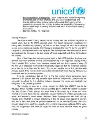13
o Recommendation & Reasoning: Czech company that started in importing
brands focused on child products and now has own storefronts and
brands. Without clear communication of possible CSR policy, further
research is recommended in order to determine possibility of partnership.
Recommend begin screening and communication. Possibility of shaping
CSR policy.
o Interview Status: No Response
Industry Analysis:
The Czech retail clothing industry is an industry that has suffered stagnation in
recent years due to the 2008 financial crisis. The Czech consumers responded by
cutting their discretionary spending at first but as the strength of the Czech currency
seems to be stabilizing recently, the industry is forecasted to rise 7% by the year 2017
(“Apparel”). Existing companies are trying to find an edge over their competition which
has continued to increase in the last couple of years, especially with firms from outside
the country.
One of the things that set companies apart is their CSR policies. A strong and
relevant policy can promote a firm’s social responsibility to an eager and socially mindful
Czech market. This, in turn, could increase market and lead to increases in sales. Of
the four CSR strategies mentioned by Galbreath, it appears that the reciprocal strategy
would be the most favorable for firms. This is also evident in the first interview with
Amway. Czech firms may be more inclined to promote CSR more heavily if they saw a
correlation with an increase in profits.
It is no coincidence that all five of the top market share companies have
extensive CSR policies that help set them apart from the competition. CSR policies are
extremely beneficial to the clothing industry because the costs are relatively low
compared to the benefits garnered.
The industry is seen as a prime market for NGOs like UNICEF due to the
industry’s target markets, women, whose spending power within the industry is greater
than that of men. Firstly, women are more likely to be moved by a cause and more
inclined to donate than men do. Secondly, causes that benefit children generally align
better with women’s moral values (Women Give). Consequently, the retail clothing
industry gives UNICEF a unique opportunity in that its cause could appeal to women,
who are at the same time the primary consumers for the clothing industry. UNICEF’s
mission could more easily be absorbed by a more responsive audience.At the same
time, the cooperation with UNICEF could be seen as more attractive within the given
industry.
Competitor Analysis:
 
