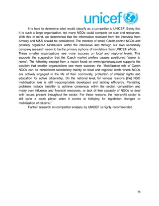 14
It is hard to determine what would classify as a competitor to UNICEF. Being that
it is such a large organization, not many NGOs could compete on size and resources.
With this in mind, we determined that the information received from the interview from
Amway and M&S should be considered. The mention of small, Czech-centric NGOs and
privately organized fundraisers within the interviews and through our own secondary
company research seem to be the primary siphons of mindshare from UNICEF efforts.
These smaller organizations see more success on local and regional levels. This
supports the suggestion that the Czech market prefers causes positioned ‘closer to
home’. The following excerpt from a report found on www.ngonorway.com supports the
position that smaller organizations see more success: the “Mobilization role of Czech
NGOs can be considered satisfactory mainly on local and regional levels where NGOs
are actively engaged in the life of their community, protection of citizens' rights and
education for active citizenship. On the national level, for various reasons [the] NGO
mobilization role is still inappropriately developed and lacking efficiency. Persisting
problems include inability to achieve consensus within the sector, competition and
rivalry over influence and financial resources, or lack of free capacity of NGOs to deal
with issues present throughout the sector. For these reasons, the non-profit sector is
still quite a weak player when it comes to lobbying for legislation changes or
mobilization of citizens.”
Further research on competitor analysis by UNICEF is highly recommended.
 