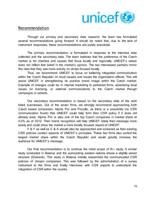 15
Recommendation
Through our primary and secondary data research, the team has formulated
several recommendations going forward. It should be noted that, due to the lack of
instrument responses, these recommendations are purely anecdotal.
The primary recommendation is formulated in response to the interview data
collected and the secondary data. The team believes that the preference of the Czech
market is for charities and causes that focus locally and regionally. UNICEF’s nature
does not reflect that belief in the market’s opinion. The two interviewed partners mirror
this idea that they see more activity on drives focused locally.
Thus, we recommend UNICEF to focus on bettering integrated communication
within the Czech Republic on local causes and issues the organization effects. This will
assist UNICEF in strengthening its positive brand image within the Czech market.
Example of changes could be in internal marketing to partnered firms, advertising local
issues on licensing, or external communications to the Czech market through
campaigns or adverts.
Our secondary recommendation is based on the secondary data of the wish
listed businesses. Out of the seven firms, we strongly recommend approaching both
Czech based companies: Alpine Pro and Piccollo, as there is a possibility (no CSR
communication found) that UNICEF could help form their CSR policy if it does not
already exist. Alpine Pro is also one of the top Czech companies in market share at
0.2% as of 2012. Their brand recognition will help UNICEF relate their message more
easily and could show the market a more locally focused aspect of UNICEF.
F & F as well as C & A should also be approached and screened as their existing
CSR policies contain aspects of UNICEF’s principles. These two firms also control the
largest market share within the Czech Republic and would greatly increase the
audience for UNICEF’s message.
Our final recommendation is to continue the initial scope of this study. A similar
study conducted in Belarus and the surrounding eastern nations shows a slightly varied
structure (Diskienė). This study in Belarus initially researched the communicated CSR
policies of chosen companies. This was followed by the administration of a survey
instrument to the firms and finally interviews with CSR experts to understand the
integration of CSR within the country.
 