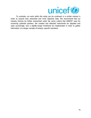 16
To conclude, our work within this study can be continued in a similar manner in
order to acquire less anecdotal and more objective data. We recommend that our
industry choices be further researched under the same criteria that UNICEF uses for
screening potential partners, the created and attached instruments be adjusted and
used accordingly, and a slightly longer timeframe be implemented in order to gather
information on a larger sample of industry specific members.
 