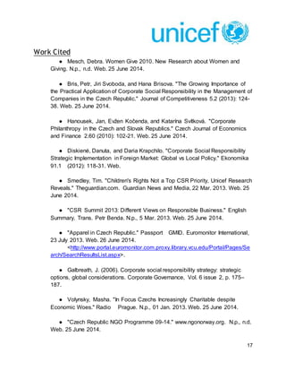 17
Work Cited
● Mesch, Debra. Women Give 2010. New Research about Women and
Giving. N.p., n.d. Web. 25 June 2014.
● Bris, Petr, Jiri Svoboda, and Hana Brisova. "The Growing Importance of
the Practical Application of Corporate Social Responsibility in the Management of
Companies in the Czech Republic." Journal of Competitiveness 5.2 (2013): 124-
38. Web. 25 June 2014.
● Hanousek, Jan, Evžen Kočenda, and Katarína Svítková. "Corporate
Philanthropy in the Czech and Slovak Republics." Czech Journal of Economics
and Finance 2.60 (2010): 102-21. Web. 25 June 2014.
● Diskienė, Danuta, and Daria Krapchilo. "Corporate Social Responsibility
Strategic Implementation in Foreign Market: Global vs Local Policy." Ekonomika
91.1 (2012): 118-31. Web.
● Smedley, Tim. "Children's Rights Not a Top CSR Priority, Unicef Research
Reveals." Theguardian.com. Guardian News and Media, 22 Mar. 2013. Web. 25
June 2014.
● "CSR Summit 2013: Different Views on Responsible Business." English
Summary. Trans. Petr Benda. N.p., 5 Mar. 2013. Web. 25 June 2014.
● "Apparel in Czech Republic." Passport GMID. Euromonitor International,
23 July 2013. Web. 26 June 2014.
<http://www.portal.euromonitor.com.proxy.library.vcu.edu/Portal/Pages/Se
arch/SearchResultsList.aspx>.
● Galbreath, J. (2006). Corporate social responsibility strategy: strategic
options, global considerations. Corporate Governance, Vol. 6 issue 2, p. 175–
187.
● Volynsky, Masha. "In Focus Czechs Increasingly Charitable despite
Economic Woes." Radio Prague. N.p., 01 Jan. 2013. Web. 25 June 2014.
● "Czech Republic NGO Programme 09-14." www.ngonorway.org. N.p., n.d.
Web. 25 June 2014.
 