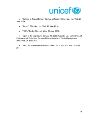 18
● "Clothing at Tesco | Ethics." Clothing at Tesco | Ethics. N.p., n.d. Web. 26
June 2014.
● "Report." C&A. N.p., n.d. Web. 26 June 2014.
● "FAQ's." FAQ's. N.p., n.d. Web. 26 June 2014.
● Report to the Legislature, January 15, 2005. Augusta, Me.: Maine Dept. of
Environmental Protection, Bureau of Remediation and Waste Management,
2005. Web. 26 June 2014.
● "NIKE, Inc. Sustainable Business." NIKE, Inc. -. N.p., n.d. Web. 25 June
2014.
 