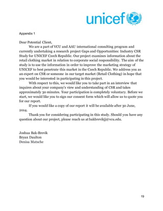 19
Appendix 1
Dear Potential Client,
We are a part of VCU and AAU international consulting program and
currently undertaking a research project Gaps and Opportunities: Industry CSR
Study for UNICEF Czech Republic. Our project examines information about the
retail clothing market in relation to corporate social responsibility. The aim of the
study is to use the information in order to improve the marketing strategy of
UNICEF to best penetrate this market in the Czech Republic. We address you as
an expert on CSR or someone in our target market (Retail Clothing) in hope that
you would be interested in participating in this project.
With respect to this, we would like you to take part in an interview that
inquires about your company’s view and understanding of CSR and takes
approximately 30 minutes. Your participation is completely voluntary. Before we
start, we would like you to sign our consent form which will allow us to quote you
for our report.
If you would like a copy of our report it will be available after 30 June,
2014.
Thank you for considering participating in this study. Should you have any
question about our project, please reach us at bakbrevikjj@vcu.edu.
Joshua Bak-Brevik
Bryan Daulton
Denisa Matsche
 