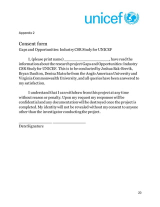 20
Appendix 2
Consent form
Gapsand Opportunities: IndustryCSR Studyfor UNICEF
I, (please print name) ___________________, have read the
informationabout theresearch project Gapsand Opportunities: Industry
CSR Studyfor UNICEF. This is to be conducted byJoshua Bak-Brevik,
Bryan Daulton, Denisa Matsche from the Anglo AmericanUniversityand
VirginiaCommonwealth University, and all querieshave been answered to
my satisfaction.
I understand that I canwithdraw from thisproject at any time
without reasonor penalty. Upon my request my responses will be
confidentialand any documentationwillbe destroyed once the project is
completed. My identitywill not be revealed without myconsent to anyone
other thanthe investigator conductingtheproject.
______________ ______________
DateSignature
 
