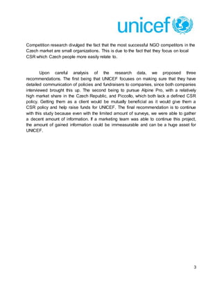 3
Competition research divulged the fact that the most successful NGO competitors in the
Czech market are small organizations. This is due to the fact that they focus on local
CSR which Czech people more easily relate to.
Upon careful analysis of the research data, we proposed three
recommendations. The first being that UNICEF focuses on making sure that they have
detailed communication of policies and fundraisers to companies, since both companies
interviewed brought this up. The second being to pursue Alpine Pro, with a relatively
high market share in the Czech Republic, and Piccollo, which both lack a defined CSR
policy. Getting them as a client would be mutually beneficial as it would give them a
CSR policy and help raise funds for UNICEF. The final recommendation is to continue
with this study because even with the limited amount of surveys, we were able to gather
a decent amount of information. If a marketing team was able to continue this project,
the amount of gained information could be immeasurable and can be a huge asset for
UNICEF.
 