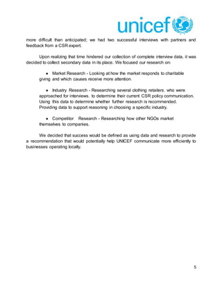 5
more difficult than anticipated; we had two successful interviews with partners and
feedback from a CSR expert.
Upon realizing that time hindered our collection of complete interview data, it was
decided to collect secondary data in its place. We focused our research on:
● Market Research - Looking at how the market responds to charitable
giving and which causes receive more attention.
● Industry Research - Researching several clothing retailers, who were
approached for interviews, to determine their current CSR policy communication.
Using this data to determine whether further research is recommended.
Providing data to support reasoning in choosing a specific industry.
● Competitor Research - Researching how other NGOs market
themselves to companies.
We decided that success would be defined as using data and research to provide
a recommendation that would potentially help UNICEF communicate more efficiently to
businesses operating locally.
 