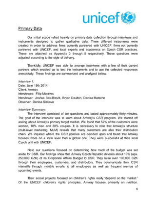 6
Primary Data
Our initial scope relied heavily on primary data collection through interviews and
instruments designed to gather qualitative data. Three different instruments were
created in order to address firms currently partnered with UNICEF, firms not currently
partnered with UNICEF, and local experts and academics on Czech CSR practices.
These are attached as Appendix 3 through 5 respectively. These questions were
adjusted according to the style of delivery.
Thankfully, UNICEF was able to arrange interviews with a few of their current
partners which enabled us to test the instruments and to use the collected responses
anecdotally. These findings are summarized and analyzed below.
Interview 1:
Date: June 19th 2014
Client: Amway
Interviewee: Filip Moravec
Interviewer: Joshua Bak-Brevik, Bryan Daulton, Denisa Matsche
Observer: Denisa Siskova
Interview Summary:
The interview consisted of ten questions and lasted approximately thirty minutes.
The goal of the interview was to learn about Amway’s CSR program. We started off
asking about Amway’s primary target market. We found that 52% of the customers were
women, 18% men and 30% couples. It is necessary to note that Amway’s structure
(multi-level marketing, MLM) reveals that many customers are also their distribution
chain. We inquired where the CSR policies are decided upon and found that Amway
focuses more on a local level than a global one. They were successful at their local
Czech unit with UNICEF.
Next, our questions focused on determining how much of the budget was set
aside for CSR. Our findings show that Amway Czech Republic devotes about 10% (apx.
250,000 CZK) of its Corporate Affairs Budget to CSR. They raise over 100,000 CZK
through their employees, customers, and distributors. They communicate their CSR
internally through monthly emails to all employees as well as frequent memos of
upcoming events.
Their social projects focused on children’s rights really “depend on the market.”
Of the UNICEF children’s rights principles, Amway focuses primarily on nutrition.
 