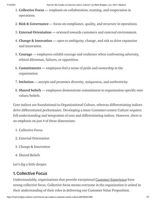 7/10/2021 How Do We Create a Customer-centric Culture? | by Mark Bridges | Jun, 2021 | Medium
https://mark-bridges.medium.com/how-do-we-create-a-customer-centric-culture-e6878e507e68 3/7
1. Collective Focus — emphasis on collaboration, teaming, and cooperation in
operations.
2. Risk & Governance — focus on compliance, quality, and structure in operations.
3. External Orientation — oriented towards customers and external environment.
4. Change & Innovation — open to ambiguity, change, and risk to drive expansion
and innovation.
5. Courage — employees exhibit courage and resilience when confronting adversity,
ethical dilemmas, failures, or opposition.
6. Commitments — employees feel a sense of pride and ownership in the
organization.
7. Inclusion — accepts and promotes diversity, uniqueness, and authenticity.
8. Shared beliefs — employees demonstrate commitment to organization-specific core
values/beliefs.
Core indices are foundational to Organizational Culture, whereas differentiating indices
drive differentiated performance. Developing a more Customer-centric Culture requires
full understanding and integration of core and differentiating indices. However, there is
an emphasis on just 4 of these dimensions:
1. Collective Focus
2. External Orientation
3. Change & Innovation
4. Shared Beliefs
Let’s dig a little deeper.
1. Collective Focus
Understandably, organizations that provide exceptional Customer Experience have
strong collective focus. Collective focus means everyone in the organization is united in
their understanding of their roles in delivering our Customer Value Proposition.
 