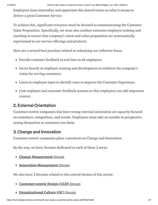 7/10/2021 How Do We Create a Customer-centric Culture? | by Mark Bridges | Jun, 2021 | Medium
https://mark-bridges.medium.com/how-do-we-create-a-customer-centric-culture-e6878e507e68 4/7
Employees must internalize and appreciate this shared vision on what it means to
deliver a great Customer Service.
To achieve this, significant resources must be devoted to communicating the Customer
Value Proposition. Specifically, we must also conduct extensive employee training and
coaching to ensure that company’s vision and value proposition are systematically
represented in our service offerings and products.
Here are a several best practices related to enhancing our collective focus:
Provide customer feedback in real time to all employees.
Invest heavily in employee training and development to reinforce the company’s
vision for serving customers.
Listen to employee input to identify ways to improve the Customer Experience.
Link employee and customer feedback systems so that employees can add important
context.
2. External Orientation
Customer-centric companies that have strong external orientation are squarely focused
on customers, competitors, and results. Employees must take an outside-in perspective,
seeing themselves as customers see them.
3. Change and Innovation
Customer-centric companies place a premium on Change and Innovation.
By the way, we have Streams dedicated to each of these 2 areas:
Change Management Stream
Innovation Management Stream
We also have 2 Streams related to this central themes of this article:
Customer-centric Design (CCD) Stream
Organizational Culture (OC) Stream
 