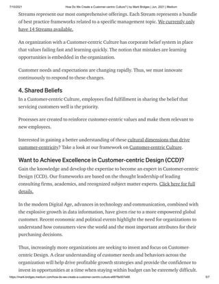 7/10/2021 How Do We Create a Customer-centric Culture? | by Mark Bridges | Jun, 2021 | Medium
https://mark-bridges.medium.com/how-do-we-create-a-customer-centric-culture-e6878e507e68 5/7
Streams represent our most comprehensive offerings. Each Stream represents a bundle
of best practice frameworks related to a specific management topic. We currently only
have 14 Streams available.
An organization with a Customer-centric Culture has corporate belief system in place
that values failing fast and learning quickly. The notion that mistakes are learning
opportunities is embedded in the organization.
Customer needs and expectations are changing rapidly. Thus, we must innovate
continuously to respond to these changes.
4. Shared Beliefs
In a Customer-centric Culture, employees find fulfillment in sharing the belief that
servicing customers well is the priority.
Processes are created to reinforce customer-centric values and make them relevant to
new employees.
Interested in gaining a better understanding of these cultural dimensions that drive
customer-centricity? Take a look at our framework on Customer-centric Culture.
Want to Achieve Excellence in Customer-centric Design (CCD)?
Gain the knowledge and develop the expertise to become an expert in Customer-centric
Design (CCD). Our frameworks are based on the thought leadership of leading
consulting firms, academics, and recognized subject matter experts. Click here for full
details.
In the modern Digital Age, advances in technology and communication, combined with
the explosive growth in data information, have given rise to a more empowered global
customer. Recent economic and political events highlight the need for organizations to
understand how consumers view the world and the most important attributes for their
purchasing decisions.
Thus, increasingly more organizations are seeking to invest and focus on Customer-
centric Design. A clear understanding of customer needs and behaviors across the
organization will help drive profitable growth strategies and provide the confidence to
invest in opportunities at a time when staying within budget can be extremely difficult.
 
