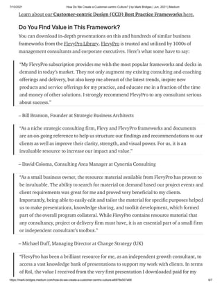 7/10/2021 How Do We Create a Customer-centric Culture? | by Mark Bridges | Jun, 2021 | Medium
https://mark-bridges.medium.com/how-do-we-create-a-customer-centric-culture-e6878e507e68 6/7
Learn about our Customer-centric Design (CCD) Best Practice Frameworks here.
Do You Find Value in This Framework?
You can download in-depth presentations on this and hundreds of similar business
frameworks from the FlevyPro Library. FlevyPro is trusted and utilized by 1000s of
management consultants and corporate executives. Here’s what some have to say:
“My FlevyPro subscription provides me with the most popular frameworks and decks in
demand in today’s market. They not only augment my existing consulting and coaching
offerings and delivery, but also keep me abreast of the latest trends, inspire new
products and service offerings for my practice, and educate me in a fraction of the time
and money of other solutions. I strongly recommend FlevyPro to any consultant serious
about success.”
– Bill Branson, Founder at Strategic Business Architects
“As a niche strategic consulting firm, Flevy and FlevyPro frameworks and documents
are an on-going reference to help us structure our findings and recommendations to our
clients as well as improve their clarity, strength, and visual power. For us, it is an
invaluable resource to increase our impact and value.”
– David Coloma, Consulting Area Manager at Cynertia Consulting
“As a small business owner, the resource material available from FlevyPro has proven to
be invaluable. The ability to search for material on demand based our project events and
client requirements was great for me and proved very beneficial to my clients.
Importantly, being able to easily edit and tailor the material for specific purposes helped
us to make presentations, knowledge sharing, and toolkit development, which formed
part of the overall program collateral. While FlevyPro contains resource material that
any consultancy, project or delivery firm must have, it is an essential part of a small firm
or independent consultant’s toolbox.”
– Michael Duff, Managing Director at Change Strategy (UK)
“FlevyPro has been a brilliant resource for me, as an independent growth consultant, to
access a vast knowledge bank of presentations to support my work with clients. In terms
of RoI, the value I received from the very first presentation I downloaded paid for my
 