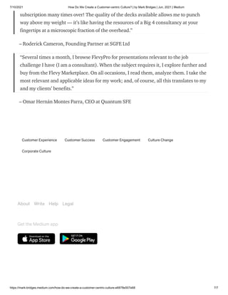 7/10/2021 How Do We Create a Customer-centric Culture? | by Mark Bridges | Jun, 2021 | Medium
https://mark-bridges.medium.com/how-do-we-create-a-customer-centric-culture-e6878e507e68 7/7
subscription many times over! The quality of the decks available allows me to punch
way above my weight — it’s like having the resources of a Big 4 consultancy at your
fingertips at a microscopic fraction of the overhead.”
– Roderick Cameron, Founding Partner at SGFE Ltd
“Several times a month, I browse FlevyPro for presentations relevant to the job
challenge I have (I am a consultant). When the subject requires it, I explore further and
buy from the Flevy Marketplace. On all occasions, I read them, analyze them. I take the
most relevant and applicable ideas for my work; and, of course, all this translates to my
and my clients’ benefits.”
– Omar Hernán Montes Parra, CEO at Quantum SFE
Customer Experience Customer Success Customer Engagement Culture Change
Corporate Culture
About Write Help Legal
Get the Medium app
 
