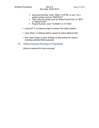 Drafting Procedures Rev # 0 Page 21 of 36
Rev Date: 05/01/2015
§ Document Number: enter “2925-1-510190” or use * for a
partial number such as *2925*5101*
§ Title: enter key words such as “Boiler Feed Pump” or *BFP*
or *Boiler*Pump*
§ Project Number: enter *131N023* or 131*023*
• Leave off “4” to capture project numbers from older systems
• Type “NULL” in attribute field to search for blank attribute field
• Use “clear” button to clear all fields of data entered for search,
including selected folder purposes
7.5. Adding Hardcopy Drawings to ProjectWise
[Section reserved for future process]
 