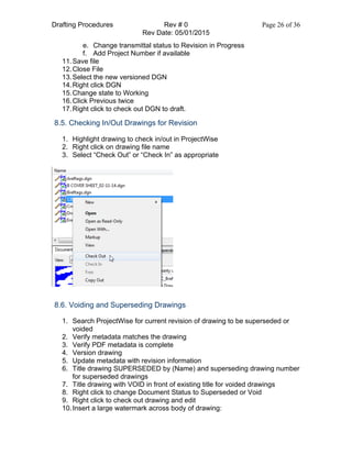 Drafting Procedures Rev # 0 Page 26 of 36
Rev Date: 05/01/2015
e. Change transmittal status to Revision in Progress
f. Add Project Number if available
11.Save file
12.Close File
13.Select the new versioned DGN
14.Right click DGN
15.Change state to Working
16.Click Previous twice
17.Right click to check out DGN to draft.
8.5. Checking In/Out Drawings for Revision
1. Highlight drawing to check in/out in ProjectWise
2. Right click on drawing file name
3. Select “Check Out” or “Check In” as appropriate
8.6. Voiding and Superseding Drawings
1. Search ProjectWise for current revision of drawing to be superseded or
voided
2. Verify metadata matches the drawing
3. Verify PDF metadata is complete
4. Version drawing
5. Update metadata with revision information
6. Title drawing SUPERSEDED by (Name) and superseding drawing number
for superseded drawings
7. Title drawing with VOID in front of existing title for voided drawings
8. Right click to change Document Status to Superseded or Void
9. Right click to check out drawing and edit
10.Insert a large watermark across body of drawing:
 