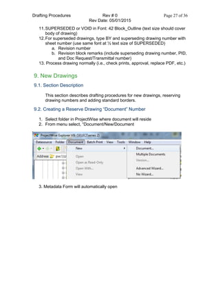 Drafting Procedures Rev # 0 Page 27 of 36
Rev Date: 05/01/2015
11.SUPERSEDED or VOID in Font: 42 Block_Outline (text size should cover
body of drawing)
12.For superseded drawings, type BY and superseding drawing number with
sheet number (use same font at ½ text size of SUPERSEDED)
a. Revision number
b. Revision block remarks (include superseding drawing number, PID,
and Doc Request/Transmittal number)
13. Process drawing normally (i.e., check prints, approval, replace PDF, etc.)
9. New Drawings
9.1. Section Description
This section describes drafting procedures for new drawings, reserving
drawing numbers and adding standard borders.
9.2. Creating a Reserve Drawing “Document” Number
1. Select folder in ProjectWise where document will reside
2. From menu select, “Document/New/Document
3. Metadata Form will automatically open
 