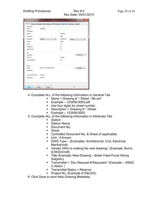 Drafting Procedures Rev # 0 Page 28 of 36
Rev Date: 05/01/2015
4. Complete ALL of the following information in General Tab:
§ Name = Drawing # “-“Sheet “.file ext”
§ Example – 123456-0003.pdf
§ Use four digits for sheet number
§ Description = Drawing # “-“Sheet
§ Example – 123456-0003
5. Complete ALL of the following information in Attributes Tab
§ Station
§ Station Name
§ Document No.
§ Sheet
§ Controlled Document No. & Sheet (if applicable)
§ Unit - if Known
§ DWG Type – (Examples: Architectural, Civil, Electrical,
Mechanical)
§ Vendor (Who is making the new drawing) (Example: Burns
& McDonnell)
§ Title (Example: New Drawing – Boiler Feed Pump Wiring
Diagram)
§ Transmittal = “Doc Request #-Requestor” (Example – 40052
C.Alston )
§ Transmittal Status = Reserve
§ Project No. (Example 4159L025)
6. Click Save to save New Drawing Metadata
 