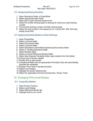 Drafting Procedures Rev # 0 Page 29 of 36
Rev Date: 05/01/2015
9.3. Assigning Drawing Numbers
1. Open Operations folder in ProjectWise
2. Select appropriate plant folder
3. Right click to open Advance Search form
4. Search for similar drawing types to drawing for which you need drawing
number
5. Find the last drawing number of similar drawing types
6. Select the next number in the sequence (i.e. if pump 001, 002, 003 exist,
assign pump 004)
9.4. Applying Standard Borders to New Drawings
1. Open ProjectWise
2. Select Luminant folder
3. Select Documents folder
4. Select Luminant folder
5. Select Operations (Controlled Engineering Documents) folder
6. Select 0 - Drafting Standards folder
7. Select Borders folder
8. Select Luminant Reference Borders folder
9. Select New Drawing Templates folder (open borders from this folder)
10.Choose size of border needed
11.Double click to open border
12.Complete all fields with the appropriate information (this will automatically
populate the metadata)
13.Change “Print” level in standard borders
14.Select Level Display
15.Highlight the border reference file
16.Select the applicable print level (Construction, Check, Final)
10. Changing Print Level Display
10.1. Using MicroStation
1. Click Primary Tool box
2. Select Level Display
3. Select Reference Border file
4. Highlight level to turn on/off.
 