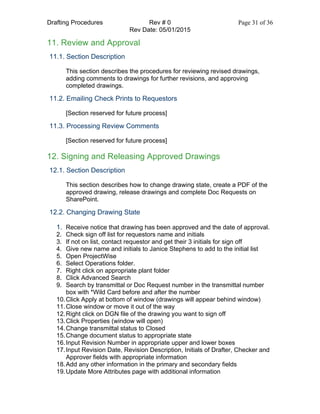 Drafting Procedures Rev # 0 Page 31 of 36
Rev Date: 05/01/2015
11. Review and Approval
11.1. Section Description
This section describes the procedures for reviewing revised drawings,
adding comments to drawings for further revisions, and approving
completed drawings.
11.2. Emailing Check Prints to Requestors
[Section reserved for future process]
11.3. Processing Review Comments
[Section reserved for future process]
12. Signing and Releasing Approved Drawings
12.1. Section Description
This section describes how to change drawing state, create a PDF of the
approved drawing, release drawings and complete Doc Requests on
SharePoint.
12.2. Changing Drawing State
1. Receive notice that drawing has been approved and the date of approval.
2. Check sign off list for requestors name and initials
3. If not on list, contact requestor and get their 3 initials for sign off
4. Give new name and initials to Janice Stephens to add to the initial list
5. Open ProjectWise
6. Select Operations folder.
7. Right click on appropriate plant folder
8. Click Advanced Search
9. Search by transmittal or Doc Request number in the transmittal number
box with *Wild Card before and after the number
10.Click Apply at bottom of window (drawings will appear behind window)
11.Close window or move it out of the way
12.Right click on DGN file of the drawing you want to sign off
13.Click Properties (window will open)
14.Change transmittal status to Closed
15.Change document status to appropriate state
16.Input Revision Number in appropriate upper and lower boxes
17.Input Revision Date, Revision Description, Initials of Drafter, Checker and
Approver fields with appropriate information
18.Add any other information in the primary and secondary fields
19.Update More Attributes page with additional information
 