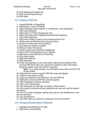 Drafting Procedures Rev # 0 Page 32 of 36
Rev Date: 05/01/2015
20.Click Metadata Complete box
21.Click Content Approved box
22.Click Save
12.3. Creating a PDF File
1. Locate DGN file in ProjectWise
2. Right click on name of DGN file
3. Select Attributes (when selector is on Attributes, a list will appear)
4. Click Copy Attributes
5. Right click on CIT file if drawing has one
6. Select Attributes (when highlighted small window appears)
7. Click Paste Attributes
8. Right click on files to check out the drawing and the CIT
9. Double click the DGN file of the drawing to open
10.Check the revision box on the drawing
11.Input date and initials as needed
12.Remove Check Print stamp
13.Create a print of the drawing for distribution
14.Save a PDF of the drawing on your desktop
15.Right click on the DGN file of the drawing
16.Click Open Folder
17.Right click DGN file
18.Click Properties
19.Check the properties of your new revision against the properties of the
previous PDF file to see if any equipment numbers or other information
should be added to the new revision properties
Note: If you make changes, you will need to copy them to the CIT file
so they match.
20. Right click the previous revision PDF file (a box will appear)
21. Create a new version of PDF
23. Copy your attributes from DGN file to the new PDF file.
24. Right click on the new PDF file (a list will appear)
25. Click Properties (a window will open)
26. Click on the General tab.
27. Click Advanced (on right side of window, midway down)
28. Click Import (a window will open asking are you sure you want to replace
document)
29. Click Yes (a box will appear asking if you want to use old filename or use
the new filename)
30. Use new filename.
31. View PDF after you import it to verify that it is the correct PDF
12.4. Changing Drawing State to Released
1. Highlight both DGN & the CIT files
2. Right click on the DGN file
 