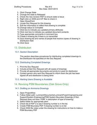 Drafting Procedures Rev # 0 Page 33 of 36
Rev Date: 05/01/2015
3. Click Change State
4. Change the state to Released
5. Check the new revision PDF to ensure state is Issue
6. Right click on DGN and CIT files to check in
7. Open SharePoint
8. Locate Doc Request for this drawing
9. Edit the information to reflect that drawing is complete:
10.Change status to Complete
11.Click box to indicate you updated primary attributes
12.Click next box to indicate you updated document contents
13.Type appropriate comments in comment box
14.Create a drawing list if there is no transmittal
15.Input drawing list and names of people that receive copies of drawing in
Distribution field
16.Click Save
13. Distribution
13.1. Section Description
This section describes procedures for distributing completed drawings to
the Distribution list specified on the Doc Request.
13.2. Distributing Completed Drawings
1. Print the Doc Request
2. Include printed Doc Request with all copies of drawings
3. Provide all appropriate documents and prints to Lewis for distribution
4. Contact person who sent Doc Request to inform them the job has been
signed off and distribution is being done
13.3. Alerting Users Drawing is Available
14. Revising PSM Boundaries (Oak Grove Only)
14.1. Drafting on Ammonia Drawings
1. Open ProjectWise
2. Follow folder path: Luminant/Documents/Luminant/Fossil Engineering and
Support/System Engineering/PSM System Boundary Drawings (if Doc
Request does not have “PSM” in description of type of drawing)
3. Select folder for appropriate plant
4. Check list of PDF’s to see if drawing number is in the list.
5. Create PSM Boundary PDF if drawing number is on list
6. Check DGN file notes under the drawing for instructions on how to make a
PSM Boundary PDF
 
