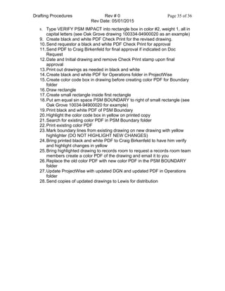 Drafting Procedures Rev # 0 Page 35 of 36
Rev Date: 05/01/2015
8. Type VERIFY PSM IMPACT into rectangle box in color #2, weight 1, all in
capital letters (see Oak Grove drawing 100334-94900020 as an example)
9. Create black and white PDF Check Print for the revised drawing.
10.Send requestor a black and white PDF Check Print for approval
11.Send PDF to Craig Birkenfeld for final approval if indicated on Doc
Request
12.Date and Initial drawing and remove Check Print stamp upon final
approval
13.Print out drawings as needed in black and white
14.Create black and white PDF for Operations folder in ProjectWise
15.Create color code box in drawing before creating color PDF for Boundary
folder
16.Draw rectangle
17.Create small rectangle inside first rectangle
18.Put am equal sin space PSM BOUNDARY to right of small rectangle (see
Oak Grove 10034-94900020 for example)
19.Print black and white PDF of PSM Boundary
20.Highlight the color code box in yellow on printed copy
21.Search for existing color PDF in PSM Boundary folder
22.Print existing color PDF
23.Mark boundary lines from existing drawing on new drawing with yellow
highlighter (DO NOT HIGHLIGHT NEW CHANGES)
24.Bring printed black and white PDF to Craig Birkenfeld to have him verify
and highlight changes in yellow
25.Bring highlighted drawing to records room to request a records room team
members create a color PDF of the drawing and email it to you
26.Replace the old color PDF with new color PDF in the PSM BOUNDARY
folder
27.Update ProjectWise with updated DGN and updated PDF in Operations
folder
28.Send copies of updated drawings to Lewis for distribution
 