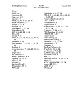 Drafting Procedures Rev # 0 Page 36 of 36
Rev Date: 05/01/2015
Index
13A/E firms, 7
Ammonia, 32
Approver, 5, 30
asterisk, 12
Attributes, 19, 23, 24, 27, 31
batch conversion, 23
border, 7, 23, 28
Borders, 23, 28
Check Print, 31, 33, 34
Check Prints, 30
CIT, 3, 22, 23, 24, 31, 32
Cloud, 33
clouds, 7, 33
DGN, 3, 7, 22, 23, 24, 25, 30, 31, 32,
33, 34
DGN files, 7, 24
Doc Request, 11, 15, 26, 27, 30, 32,
34
Drafters, 3
drawing number, 7, 8, 22, 25, 26, 28,
32
Engineers, 3
file extension, 23
Fossil Generation, 8, 9
General Tab, 18, 27
I/RAS B, 23
intranet, 9
Luminant Portal, 9
Microstation, 22, 23
NULL, 20
Oak Grove, 3, 32, 33, 34
PDF, 3, 8, 22, 23, 24, 25, 26, 30, 31,
32, 33, 34
Placement by Rectangle, 23
Print Level, 28
Process Owner, 5
Project Leads, 3, 7
ProjectWise, 8, 17, 21, 22, 23, 26,
30, 33, 34
Properties, 13, 24, 30, 31
PSM Boundary, 32, 33, 34
RACFID, 13, 15, 21
Raster, 22, 33
raster drawing, 33
Redline/Field Markup, 7
requestor, 22, 30, 33, 34
requirements, 2, 7
Reviewer, 5
Set/Scan Reference, 24
SharePoint, 15, 30, 32
sheet number, 7, 26, 27
SUPERSEDED, 25, 26
superseded/void, 8
TIFF, 22
transmittal number, 16, 22, 24, 30
vector, 33
VERIFY PSM IMPACT, 33, 34
version, 22, 24, 31
VOID, 25, 26
Whiteout, 8
14
 