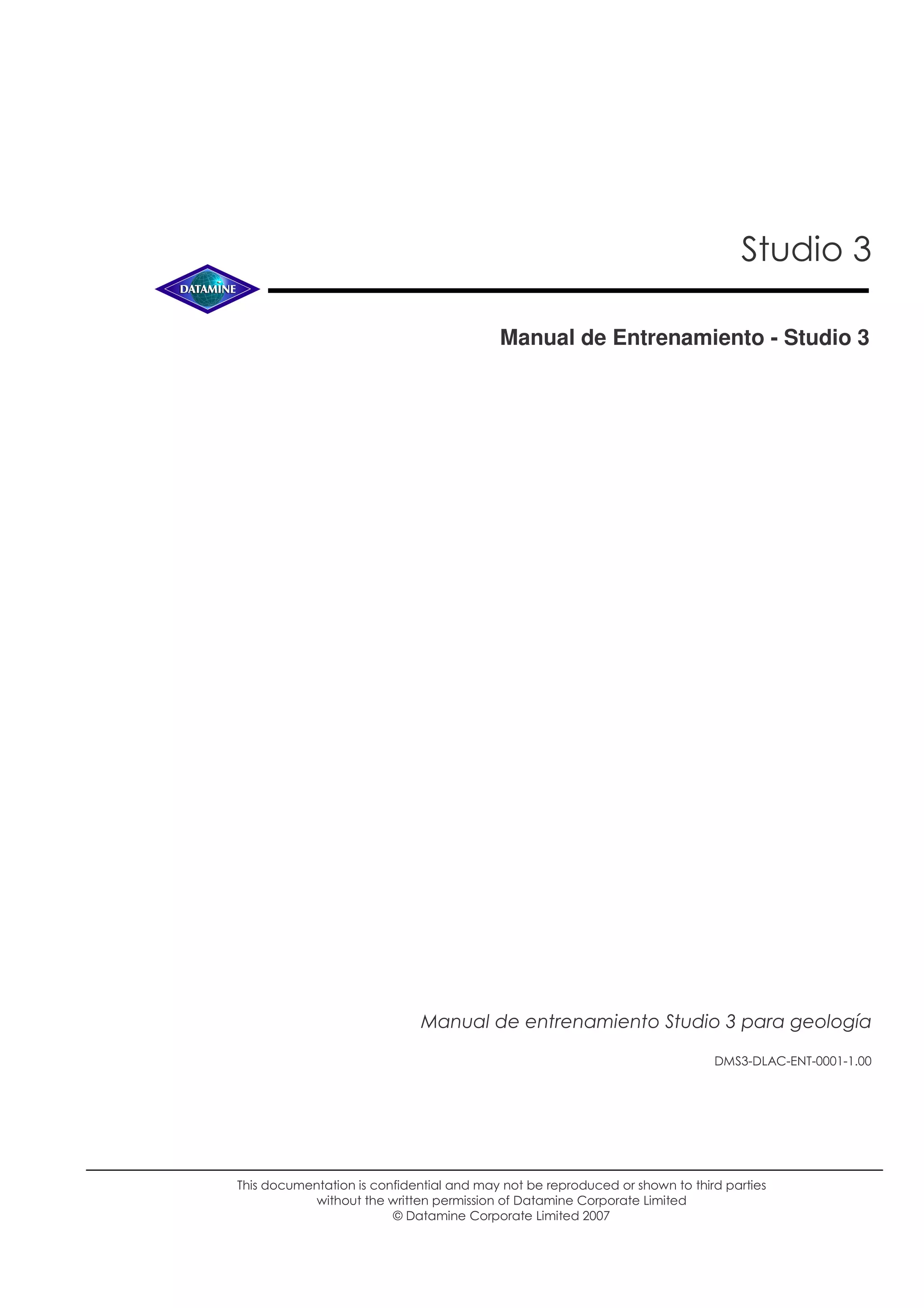 Studio 3
Manual de Entrenamiento - Studio 3
This documentation is confidential and may not be reproduced or shown to third parties
without the written permission of Datamine Corporate Limited
© Datamine Corporate Limited 2007
DMS3-DLAC-ENT-0001-1.00
Manual de entrenamiento Studio 3 para geología
 