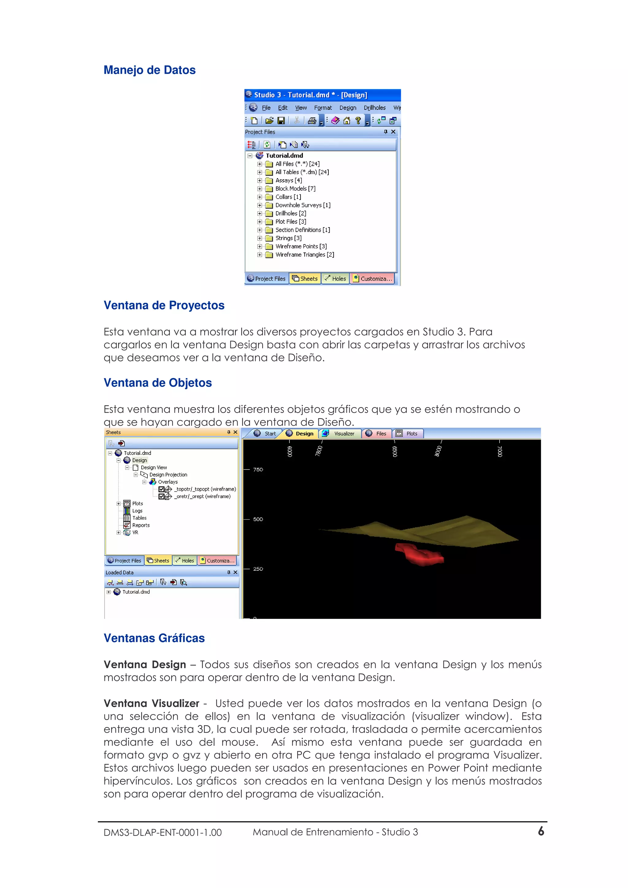 DMS3-DLAP-ENT-0001-1.00 Manual de Entrenamiento - Studio 3 6
Manejo de Datos
Ventana de Proyectos
Esta ventana va a mostrar los diversos proyectos cargados en Studio 3. Para
cargarlos en la ventana Design basta con abrir las carpetas y arrastrar los archivos
que deseamos ver a la ventana de Diseño.
Ventana de Objetos
Esta ventana muestra los diferentes objetos gráficos que ya se estén mostrando o
que se hayan cargado en la ventana de Diseño.
Ventanas Gráficas
Ventana Design – Todos sus diseños son creados en la ventana Design y los menús
mostrados son para operar dentro de la ventana Design.
Ventana Visualizer - Usted puede ver los datos mostrados en la ventana Design (o
una selección de ellos) en la ventana de visualización (visualizer window). Esta
entrega una vista 3D, la cual puede ser rotada, trasladada o permite acercamientos
mediante el uso del mouse. Así mismo esta ventana puede ser guardada en
formato gvp o gvz y abierto en otra PC que tenga instalado el programa Visualizer.
Estos archivos luego pueden ser usados en presentaciones en Power Point mediante
hipervínculos. Los gráficos son creados en la ventana Design y los menús mostrados
son para operar dentro del programa de visualización.
 