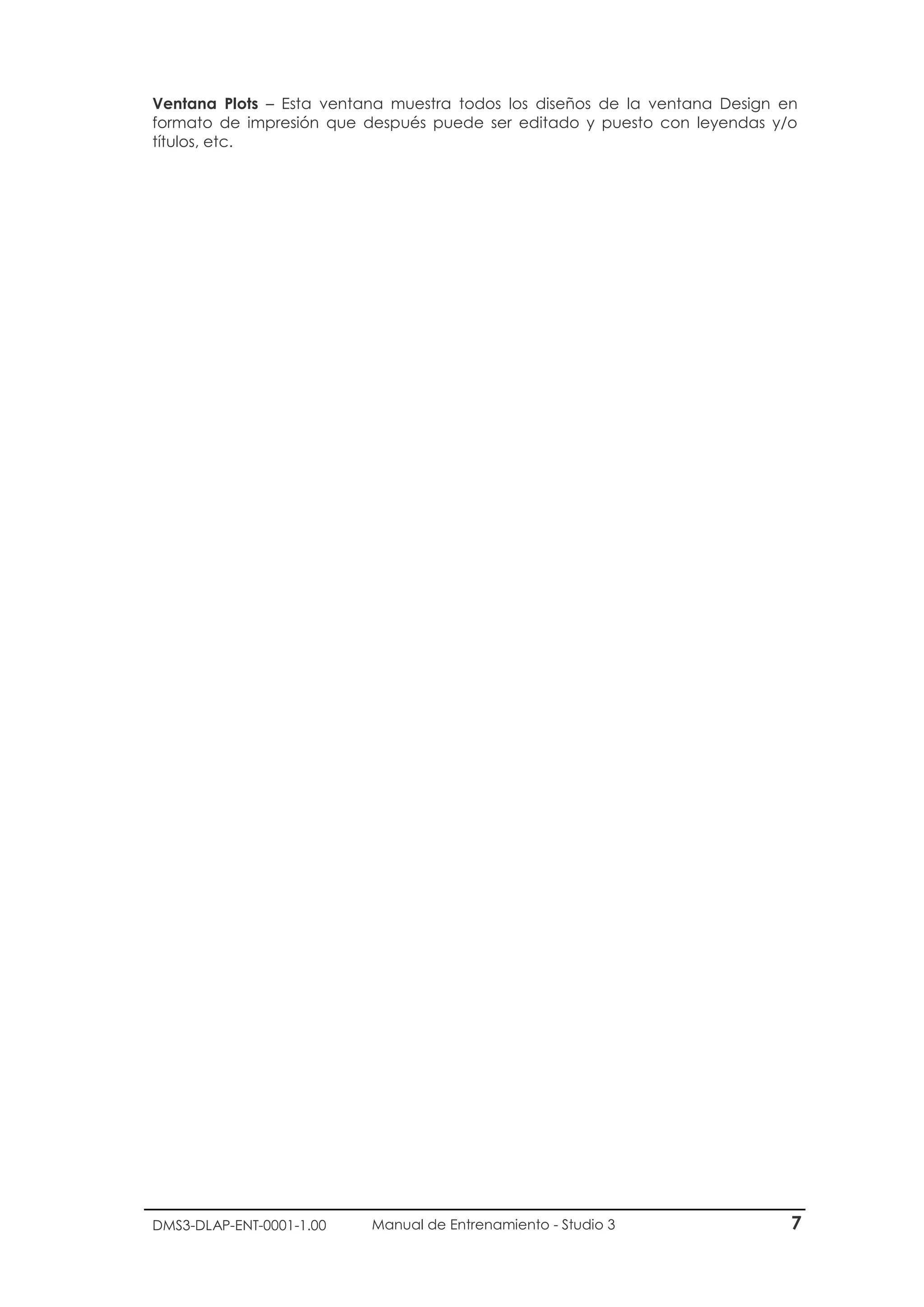 DMS3-DLAP-ENT-0001-1.00 Manual de Entrenamiento - Studio 3 7
Ventana Plots – Esta ventana muestra todos los diseños de la ventana Design en
formato de impresión que después puede ser editado y puesto con leyendas y/o
títulos, etc.
 