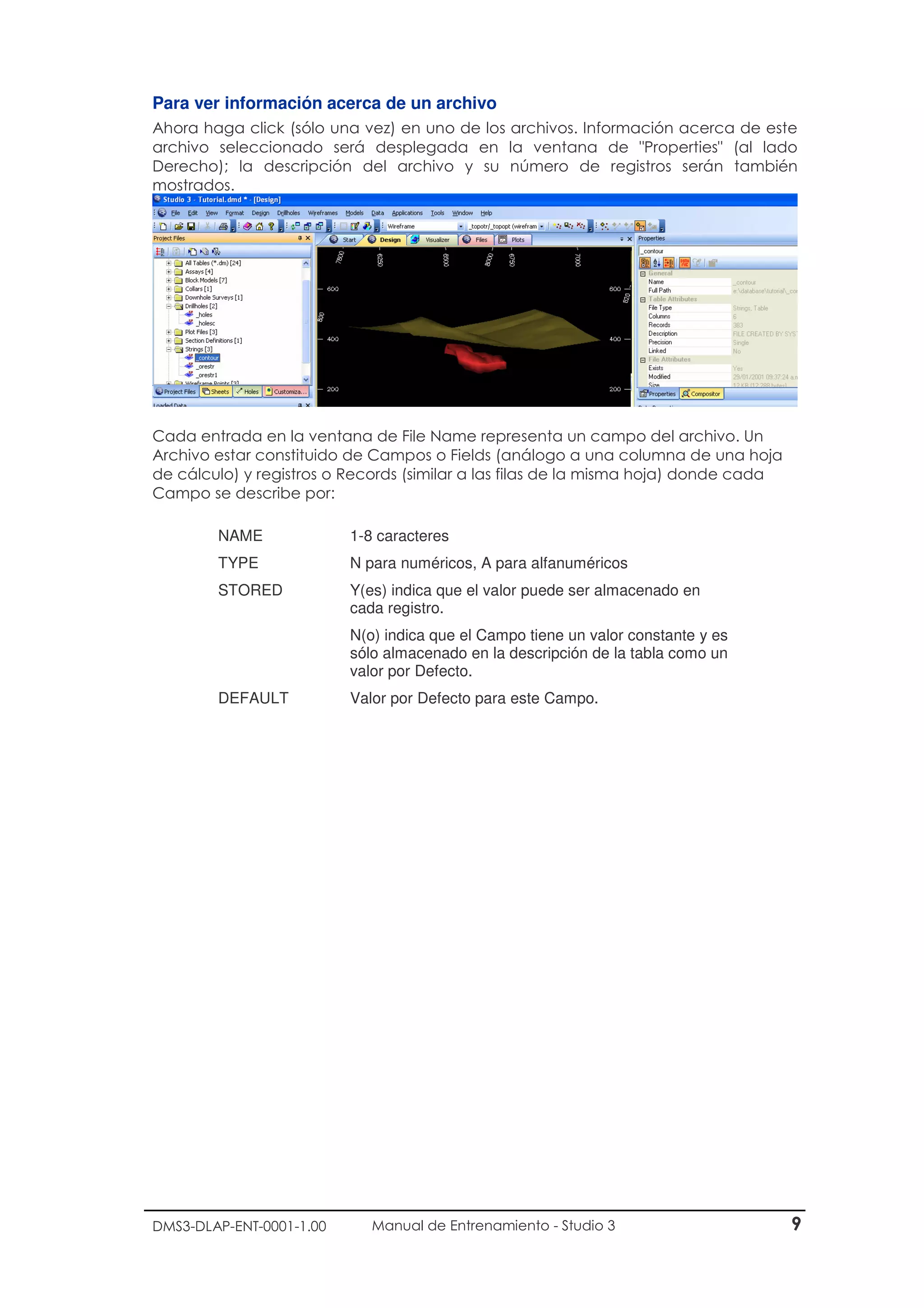 DMS3-DLAP-ENT-0001-1.00 Manual de Entrenamiento - Studio 3 9
Para ver información acerca de un archivo
Ahora haga click (sólo una vez) en uno de los archivos. Información acerca de este
archivo seleccionado será desplegada en la ventana de "Properties" (al lado
Derecho); la descripción del archivo y su número de registros serán también
mostrados.
Cada entrada en la ventana de File Name representa un campo del archivo. Un
Archivo estar constituido de Campos o Fields (análogo a una columna de una hoja
de cálculo) y registros o Records (similar a las filas de la misma hoja) donde cada
Campo se describe por:
NAME 1-8 caracteres
TYPE N para numéricos, A para alfanuméricos
STORED Y(es) indica que el valor puede ser almacenado en
cada registro.
N(o) indica que el Campo tiene un valor constante y es
sólo almacenado en la descripción de la tabla como un
valor por Defecto.
DEFAULT Valor por Defecto para este Campo.
 