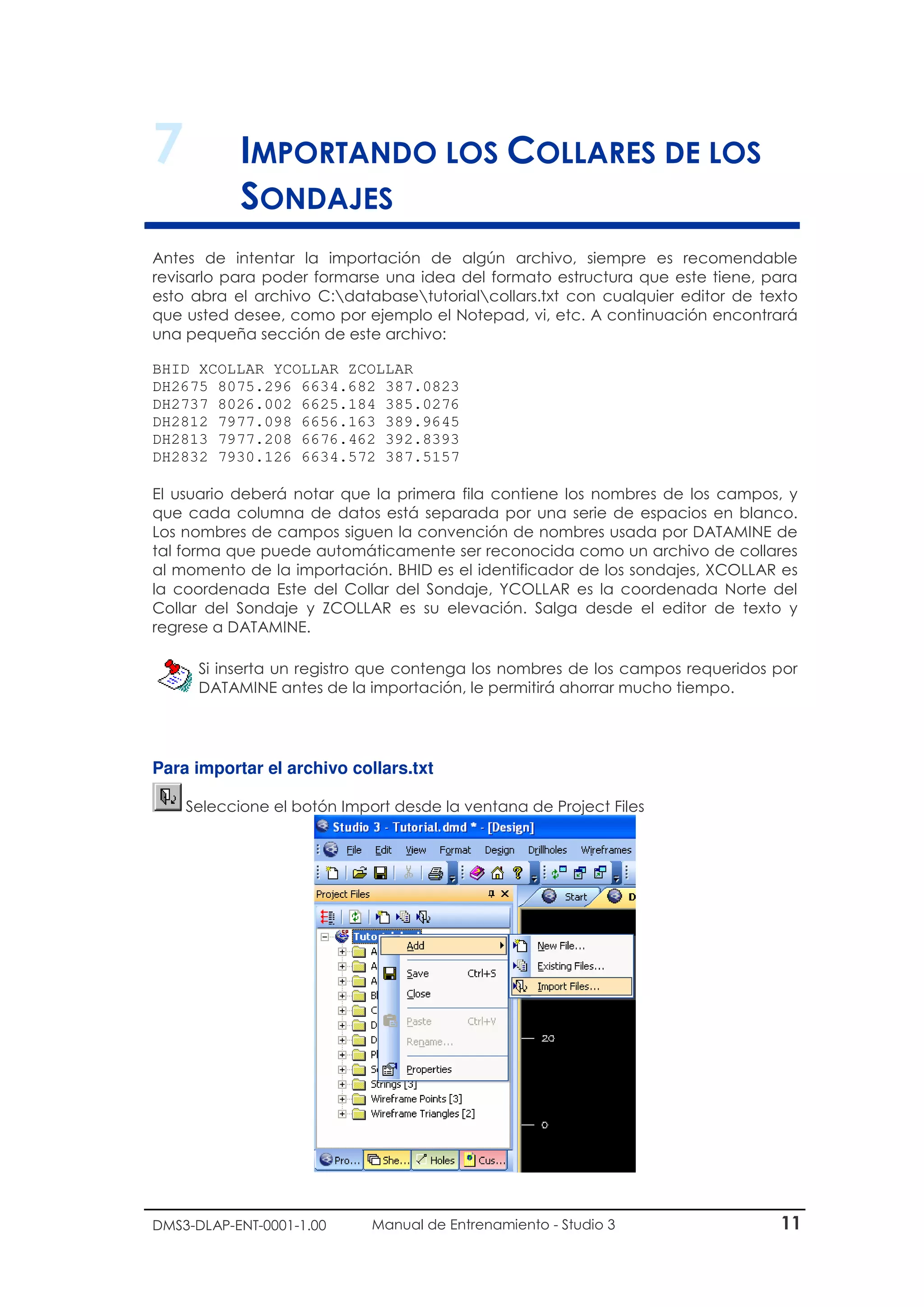 DMS3-DLAP-ENT-0001-1.00 Manual de Entrenamiento - Studio 3 11
7 IMPORTANDO LOS COLLARES DE LOS
SONDAJES
Antes de intentar la importación de algún archivo, siempre es recomendable
revisarlo para poder formarse una idea del formato estructura que este tiene, para
esto abra el archivo C:databasetutorialcollars.txt con cualquier editor de texto
que usted desee, como por ejemplo el Notepad, vi, etc. A continuación encontrará
una pequeña sección de este archivo:
BHID XCOLLAR YCOLLAR ZCOLLAR
DH2675 8075.296 6634.682 387.0823
DH2737 8026.002 6625.184 385.0276
DH2812 7977.098 6656.163 389.9645
DH2813 7977.208 6676.462 392.8393
DH2832 7930.126 6634.572 387.5157
El usuario deberá notar que la primera fila contiene los nombres de los campos, y
que cada columna de datos está separada por una serie de espacios en blanco.
Los nombres de campos siguen la convención de nombres usada por DATAMINE de
tal forma que puede automáticamente ser reconocida como un archivo de collares
al momento de la importación. BHID es el identificador de los sondajes, XCOLLAR es
la coordenada Este del Collar del Sondaje, YCOLLAR es la coordenada Norte del
Collar del Sondaje y ZCOLLAR es su elevación. Salga desde el editor de texto y
regrese a DATAMINE.
Si inserta un registro que contenga los nombres de los campos requeridos por
DATAMINE antes de la importación, le permitirá ahorrar mucho tiempo.
Para importar el archivo collars.txt
Seleccione el botón Import desde la ventana de Project Files
 