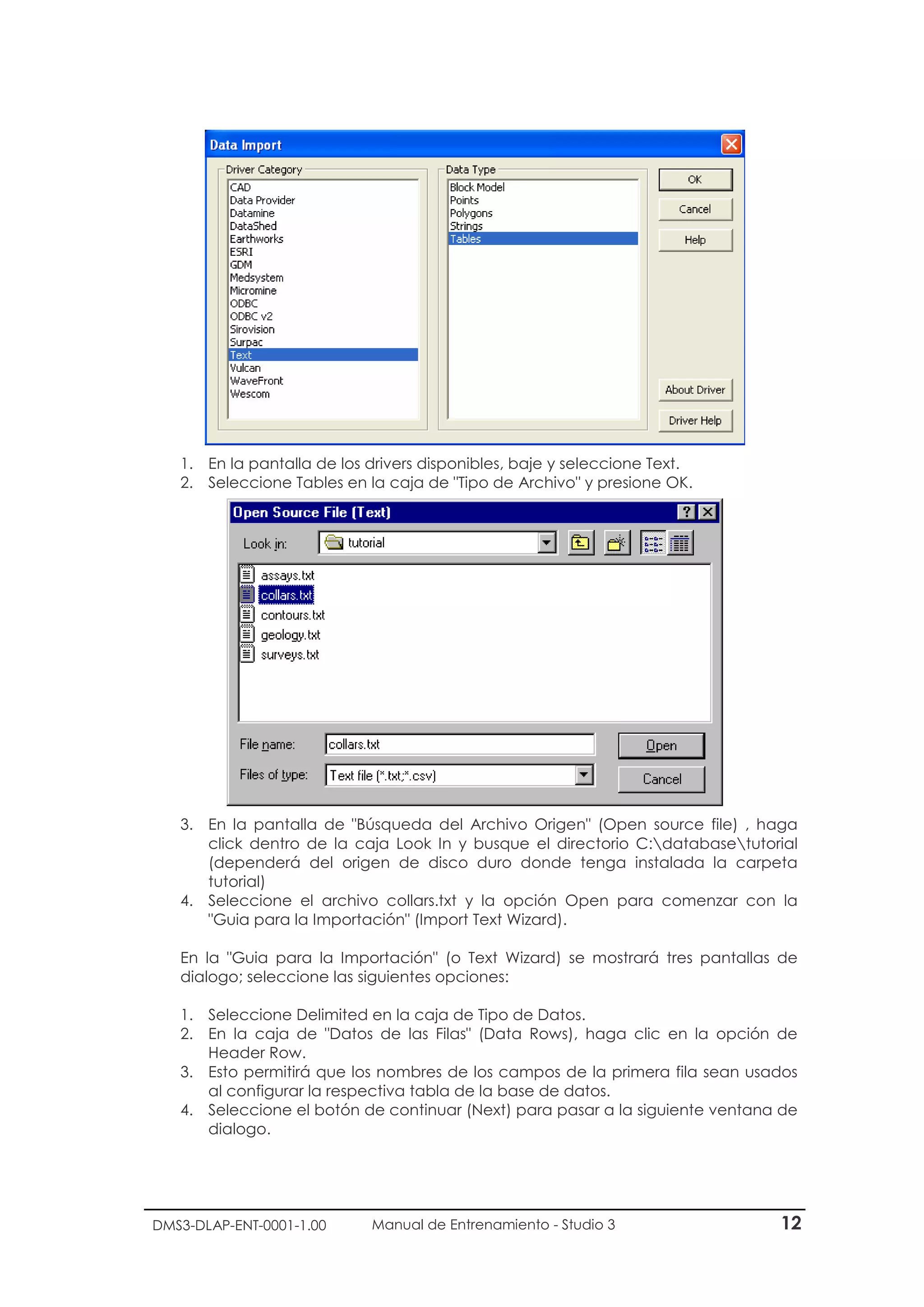 DMS3-DLAP-ENT-0001-1.00 Manual de Entrenamiento - Studio 3 12
1. En la pantalla de los drivers disponibles, baje y seleccione Text.
2. Seleccione Tables en la caja de "Tipo de Archivo" y presione OK.
3. En la pantalla de "Búsqueda del Archivo Origen" (Open source file) , haga
click dentro de la caja Look In y busque el directorio C:databasetutorial
(dependerá del origen de disco duro donde tenga instalada la carpeta
tutorial)
4. Seleccione el archivo collars.txt y la opción Open para comenzar con la
"Guia para la Importación" (Import Text Wizard).
En la "Guia para la Importación" (o Text Wizard) se mostrará tres pantallas de
dialogo; seleccione las siguientes opciones:
1. Seleccione Delimited en la caja de Tipo de Datos.
2. En la caja de "Datos de las Filas" (Data Rows), haga clic en la opción de
Header Row.
3. Esto permitirá que los nombres de los campos de la primera fila sean usados
al configurar la respectiva tabla de la base de datos.
4. Seleccione el botón de continuar (Next) para pasar a la siguiente ventana de
dialogo.
 