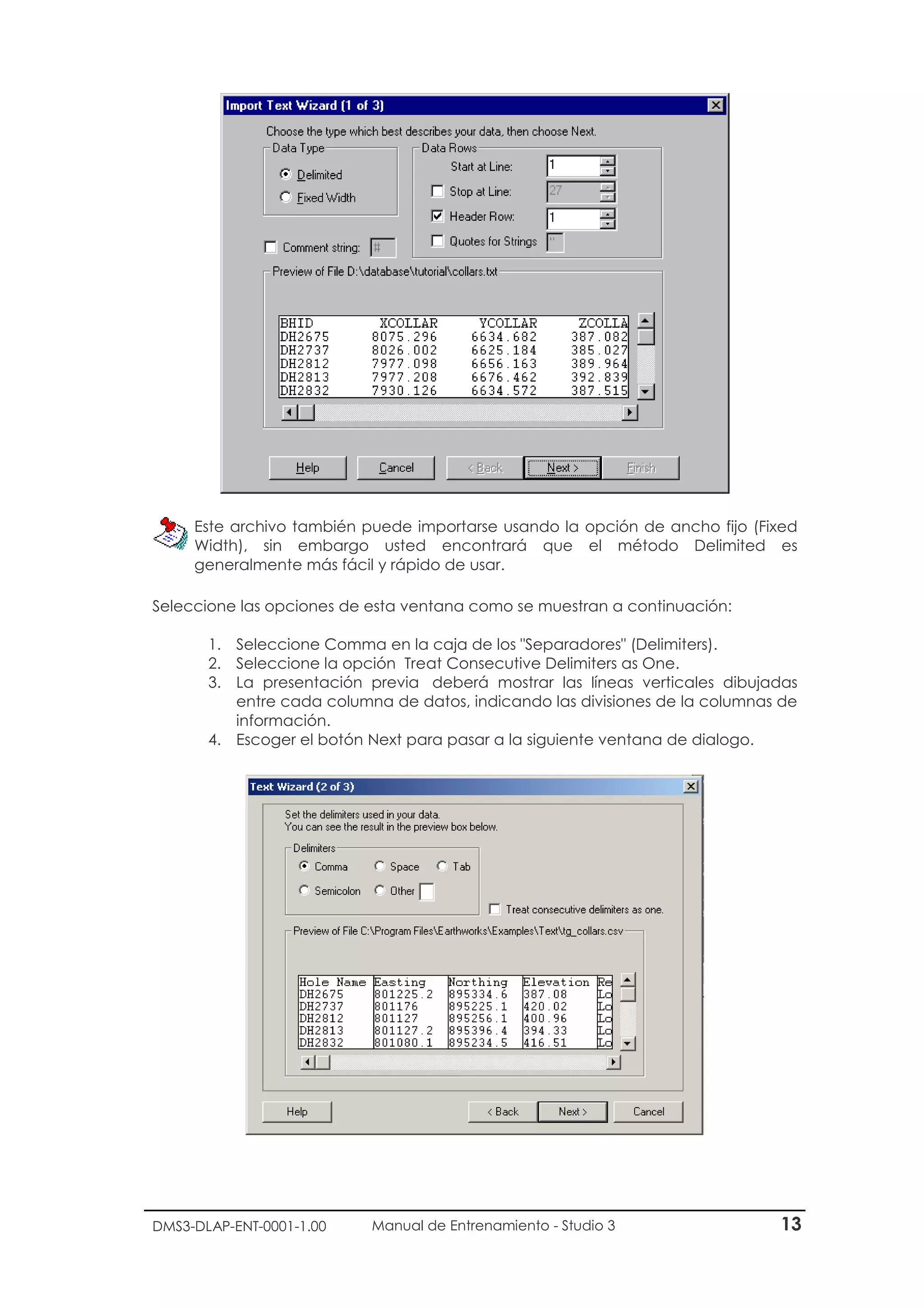 DMS3-DLAP-ENT-0001-1.00 Manual de Entrenamiento - Studio 3 13
Este archivo también puede importarse usando la opción de ancho fijo (Fixed
Width), sin embargo usted encontrará que el método Delimited es
generalmente más fácil y rápido de usar.
Seleccione las opciones de esta ventana como se muestran a continuación:
1. Seleccione Comma en la caja de los "Separadores" (Delimiters).
2. Seleccione la opción Treat Consecutive Delimiters as One.
3. La presentación previa deberá mostrar las líneas verticales dibujadas
entre cada columna de datos, indicando las divisiones de la columnas de
información.
4. Escoger el botón Next para pasar a la siguiente ventana de dialogo.
 