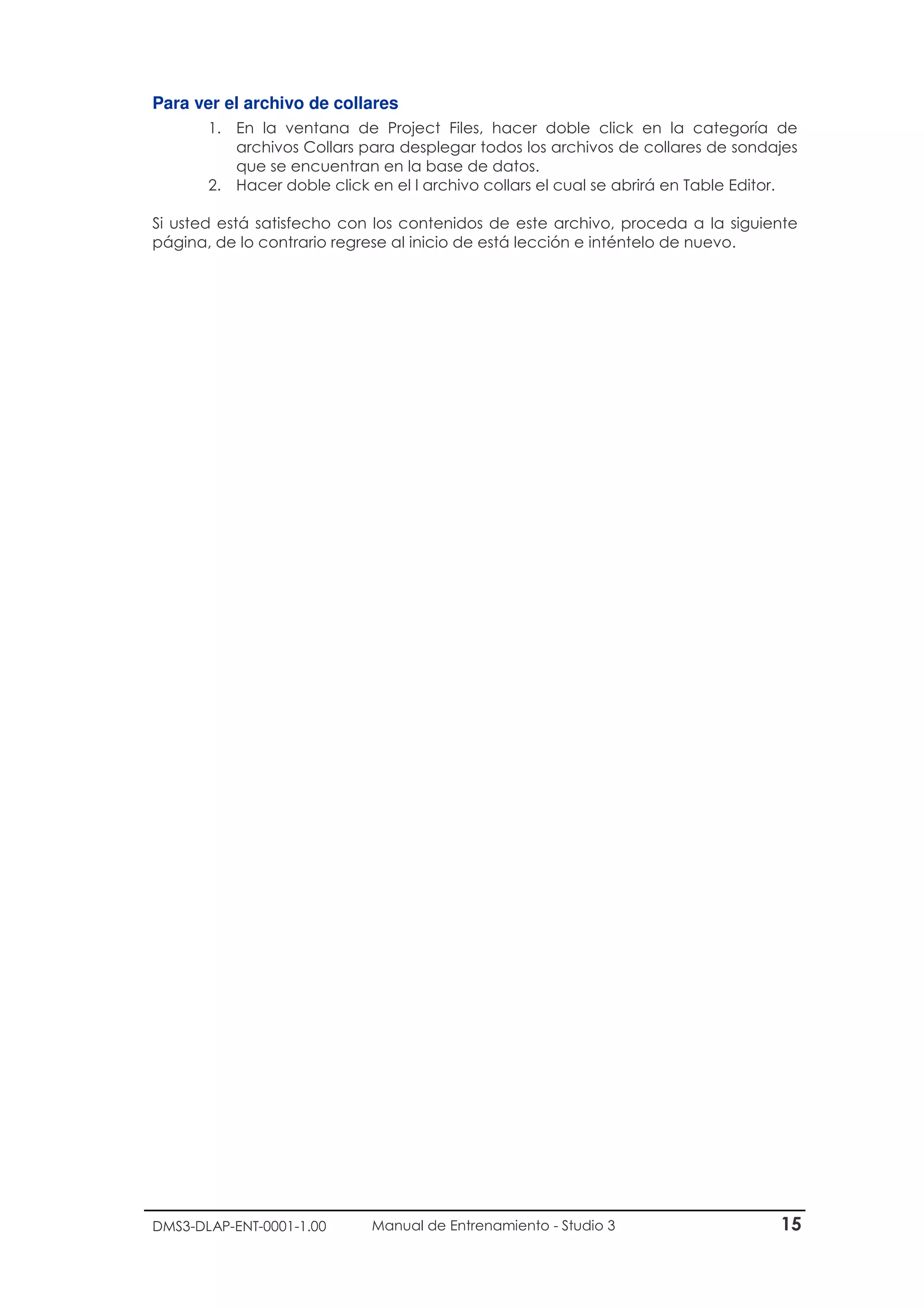 DMS3-DLAP-ENT-0001-1.00 Manual de Entrenamiento - Studio 3 15
Para ver el archivo de collares
1. En la ventana de Project Files, hacer doble click en la categoría de
archivos Collars para desplegar todos los archivos de collares de sondajes
que se encuentran en la base de datos.
2. Hacer doble click en el l archivo collars el cual se abrirá en Table Editor.
Si usted está satisfecho con los contenidos de este archivo, proceda a la siguiente
página, de lo contrario regrese al inicio de está lección e inténtelo de nuevo.
 