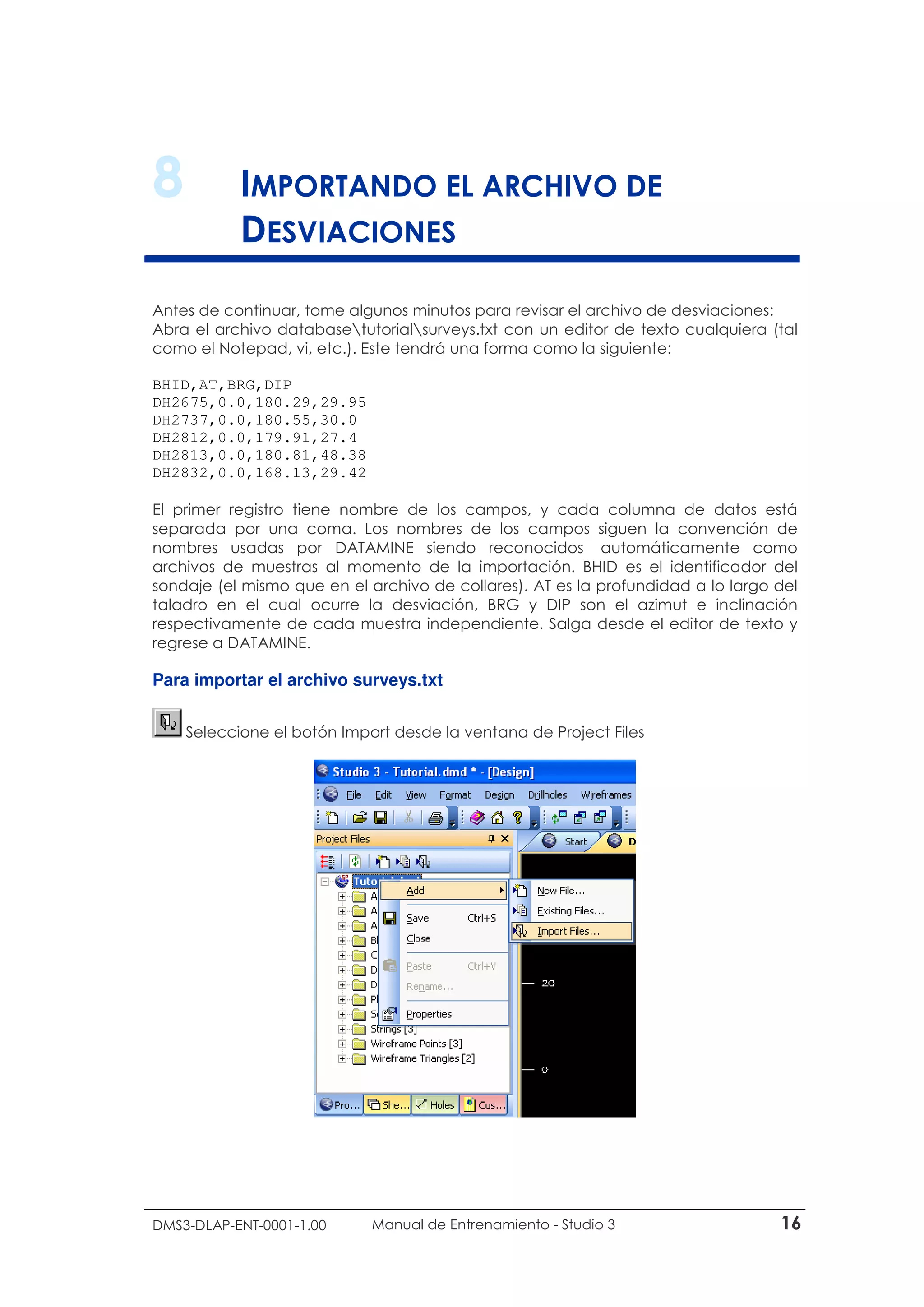 DMS3-DLAP-ENT-0001-1.00 Manual de Entrenamiento - Studio 3 16
8 IMPORTANDO EL ARCHIVO DE
DESVIACIONES
Antes de continuar, tome algunos minutos para revisar el archivo de desviaciones:
Abra el archivo databasetutorialsurveys.txt con un editor de texto cualquiera (tal
como el Notepad, vi, etc.). Este tendrá una forma como la siguiente:
BHID,AT,BRG,DIP
DH2675,0.0,180.29,29.95
DH2737,0.0,180.55,30.0
DH2812,0.0,179.91,27.4
DH2813,0.0,180.81,48.38
DH2832,0.0,168.13,29.42
El primer registro tiene nombre de los campos, y cada columna de datos está
separada por una coma. Los nombres de los campos siguen la convención de
nombres usadas por DATAMINE siendo reconocidos automáticamente como
archivos de muestras al momento de la importación. BHID es el identificador del
sondaje (el mismo que en el archivo de collares). AT es la profundidad a lo largo del
taladro en el cual ocurre la desviación, BRG y DIP son el azimut e inclinación
respectivamente de cada muestra independiente. Salga desde el editor de texto y
regrese a DATAMINE.
Para importar el archivo surveys.txt
Seleccione el botón Import desde la ventana de Project Files
 