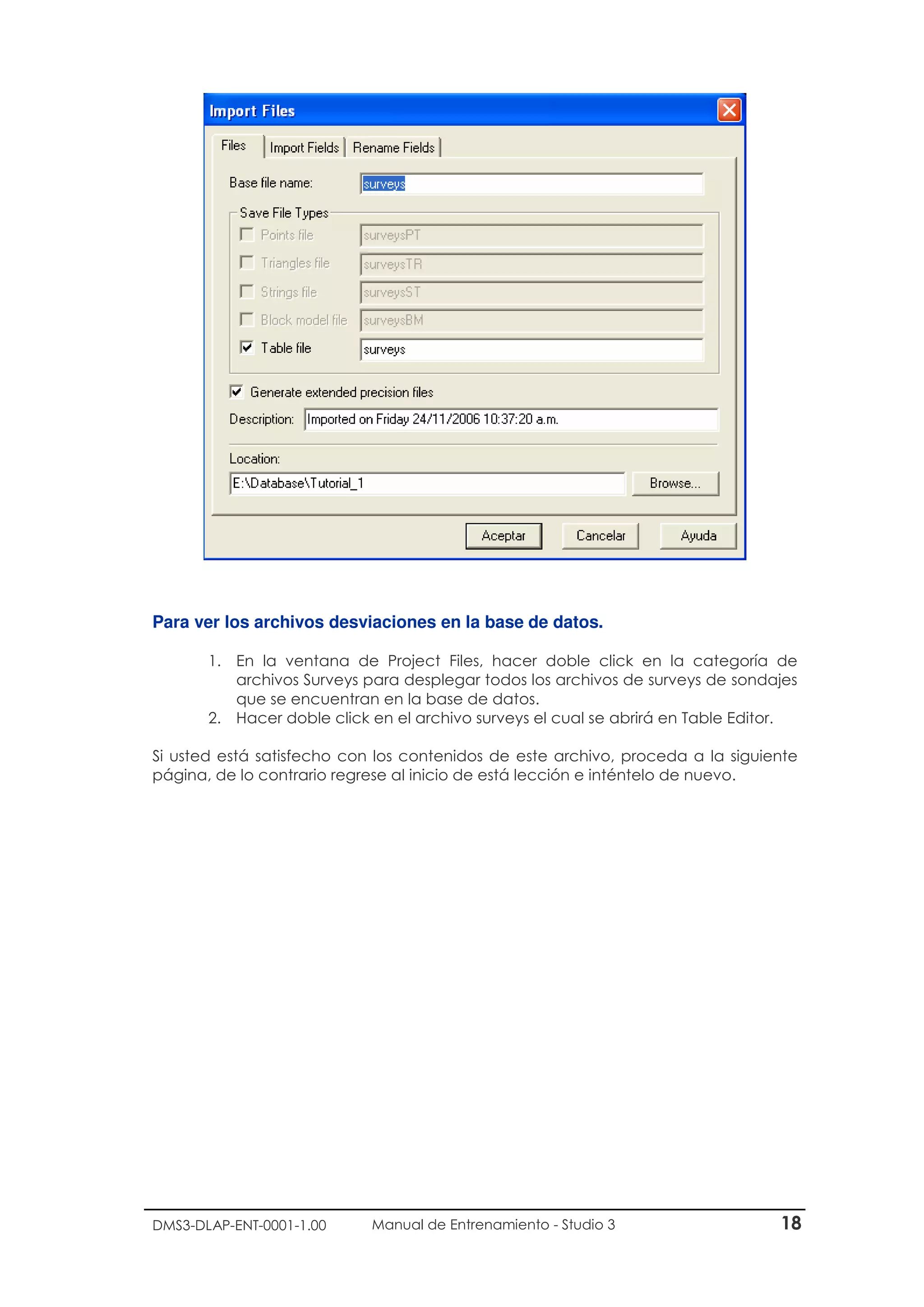 DMS3-DLAP-ENT-0001-1.00 Manual de Entrenamiento - Studio 3 18
Para ver los archivos desviaciones en la base de datos.
1. En la ventana de Project Files, hacer doble click en la categoría de
archivos Surveys para desplegar todos los archivos de surveys de sondajes
que se encuentran en la base de datos.
2. Hacer doble click en el archivo surveys el cual se abrirá en Table Editor.
Si usted está satisfecho con los contenidos de este archivo, proceda a la siguiente
página, de lo contrario regrese al inicio de está lección e inténtelo de nuevo.
 