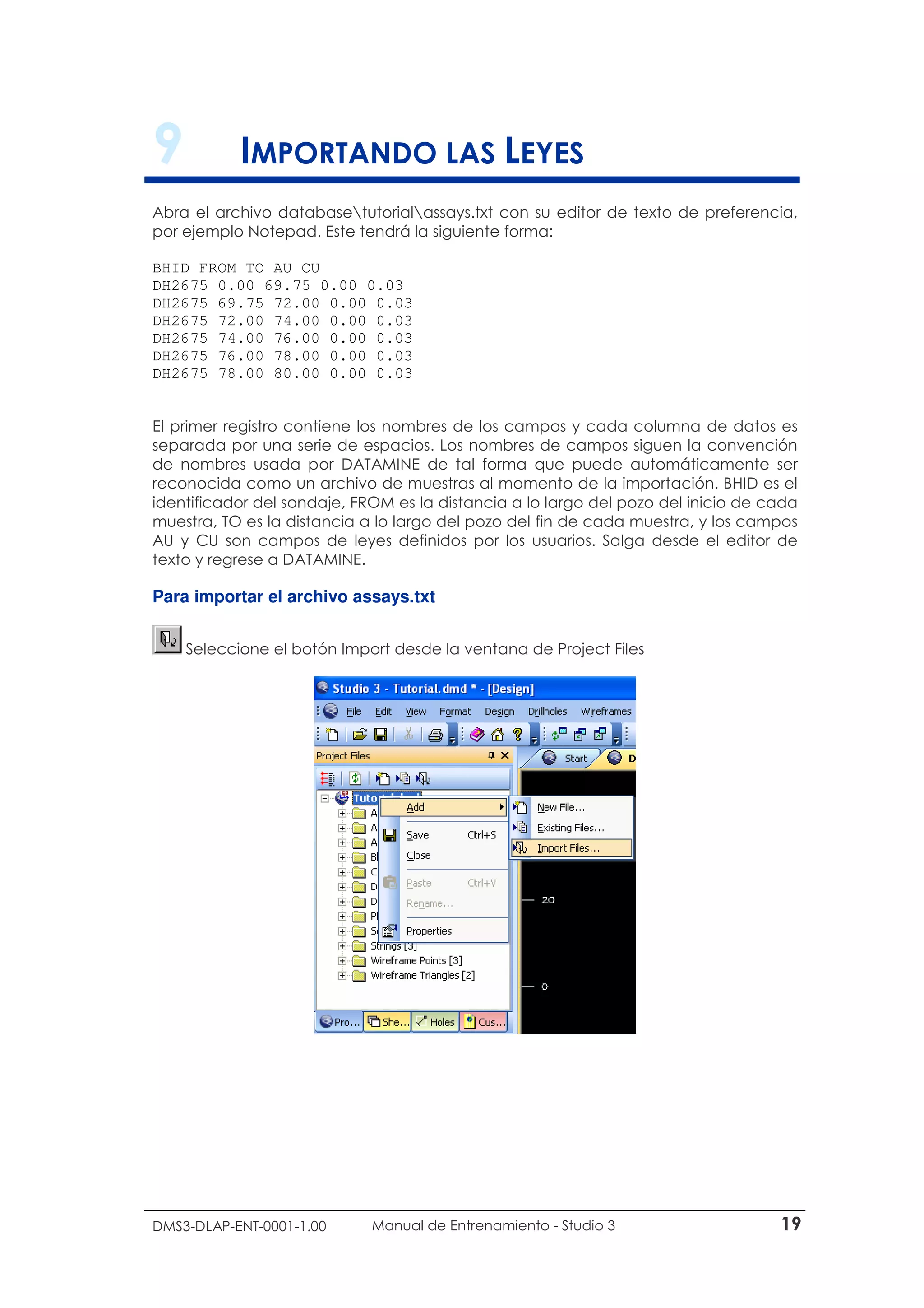 DMS3-DLAP-ENT-0001-1.00 Manual de Entrenamiento - Studio 3 19
9 IMPORTANDO LAS LEYES
Abra el archivo databasetutorialassays.txt con su editor de texto de preferencia,
por ejemplo Notepad. Este tendrá la siguiente forma:
BHID FROM TO AU CU
DH2675 0.00 69.75 0.00 0.03
DH2675 69.75 72.00 0.00 0.03
DH2675 72.00 74.00 0.00 0.03
DH2675 74.00 76.00 0.00 0.03
DH2675 76.00 78.00 0.00 0.03
DH2675 78.00 80.00 0.00 0.03
El primer registro contiene los nombres de los campos y cada columna de datos es
separada por una serie de espacios. Los nombres de campos siguen la convención
de nombres usada por DATAMINE de tal forma que puede automáticamente ser
reconocida como un archivo de muestras al momento de la importación. BHID es el
identificador del sondaje, FROM es la distancia a lo largo del pozo del inicio de cada
muestra, TO es la distancia a lo largo del pozo del fin de cada muestra, y los campos
AU y CU son campos de leyes definidos por los usuarios. Salga desde el editor de
texto y regrese a DATAMINE.
Para importar el archivo assays.txt
Seleccione el botón Import desde la ventana de Project Files
 