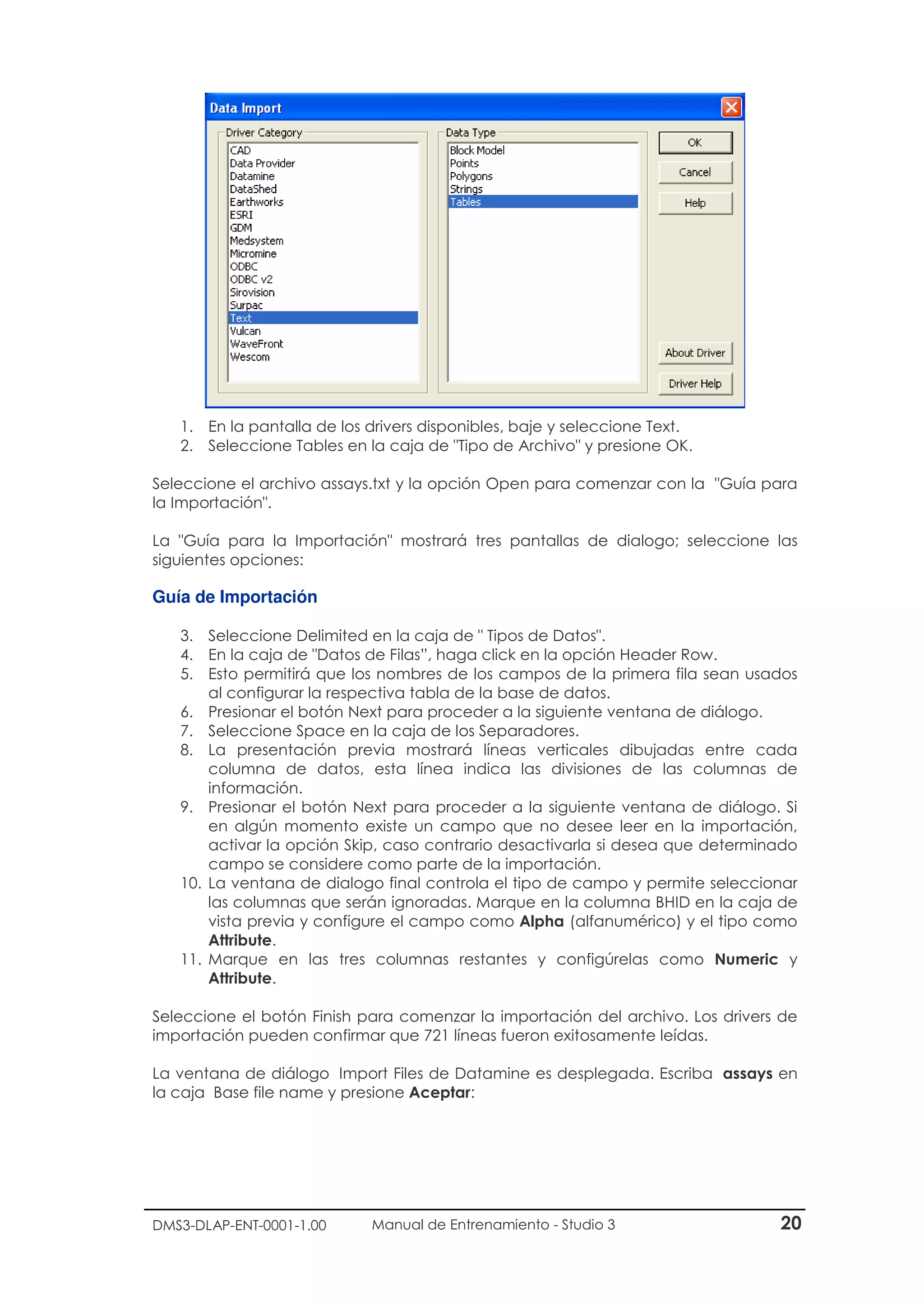 DMS3-DLAP-ENT-0001-1.00 Manual de Entrenamiento - Studio 3 20
1. En la pantalla de los drivers disponibles, baje y seleccione Text.
2. Seleccione Tables en la caja de "Tipo de Archivo" y presione OK.
Seleccione el archivo assays.txt y la opción Open para comenzar con la "Guía para
la Importación".
La "Guía para la Importación" mostrará tres pantallas de dialogo; seleccione las
siguientes opciones:
Guía de Importación
3. Seleccione Delimited en la caja de " Tipos de Datos".
4. En la caja de "Datos de Filas”, haga click en la opción Header Row.
5. Esto permitirá que los nombres de los campos de la primera fila sean usados
al configurar la respectiva tabla de la base de datos.
6. Presionar el botón Next para proceder a la siguiente ventana de diálogo.
7. Seleccione Space en la caja de los Separadores.
8. La presentación previa mostrará líneas verticales dibujadas entre cada
columna de datos, esta línea indica las divisiones de las columnas de
información.
9. Presionar el botón Next para proceder a la siguiente ventana de diálogo. Si
en algún momento existe un campo que no desee leer en la importación,
activar la opción Skip, caso contrario desactivarla si desea que determinado
campo se considere como parte de la importación.
10. La ventana de dialogo final controla el tipo de campo y permite seleccionar
las columnas que serán ignoradas. Marque en la columna BHID en la caja de
vista previa y configure el campo como Alpha (alfanumérico) y el tipo como
Attribute.
11. Marque en las tres columnas restantes y configúrelas como Numeric y
Attribute.
Seleccione el botón Finish para comenzar la importación del archivo. Los drivers de
importación pueden confirmar que 721 líneas fueron exitosamente leídas.
La ventana de diálogo Import Files de Datamine es desplegada. Escriba assays en
la caja Base file name y presione Aceptar:
 