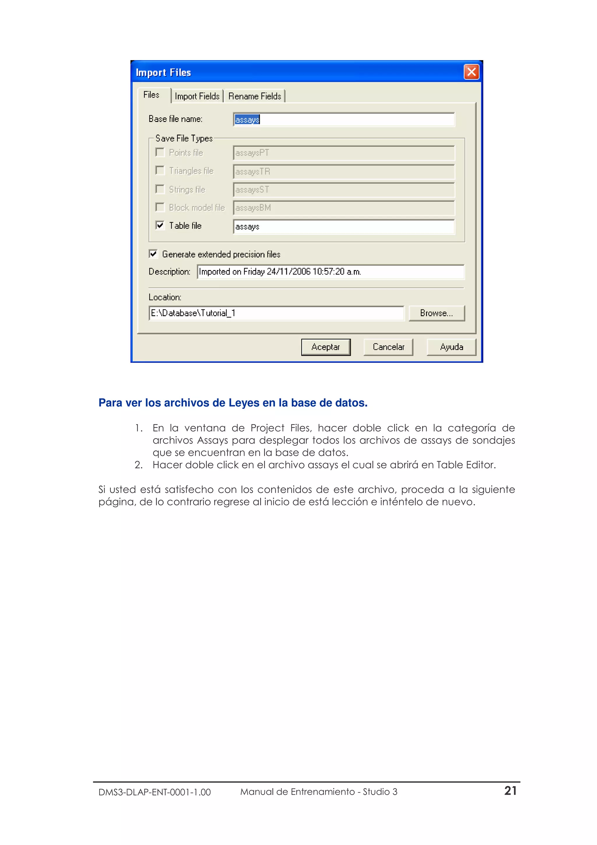 DMS3-DLAP-ENT-0001-1.00 Manual de Entrenamiento - Studio 3 21
Para ver los archivos de Leyes en la base de datos.
1. En la ventana de Project Files, hacer doble click en la categoría de
archivos Assays para desplegar todos los archivos de assays de sondajes
que se encuentran en la base de datos.
2. Hacer doble click en el archivo assays el cual se abrirá en Table Editor.
Si usted está satisfecho con los contenidos de este archivo, proceda a la siguiente
página, de lo contrario regrese al inicio de está lección e inténtelo de nuevo.
 