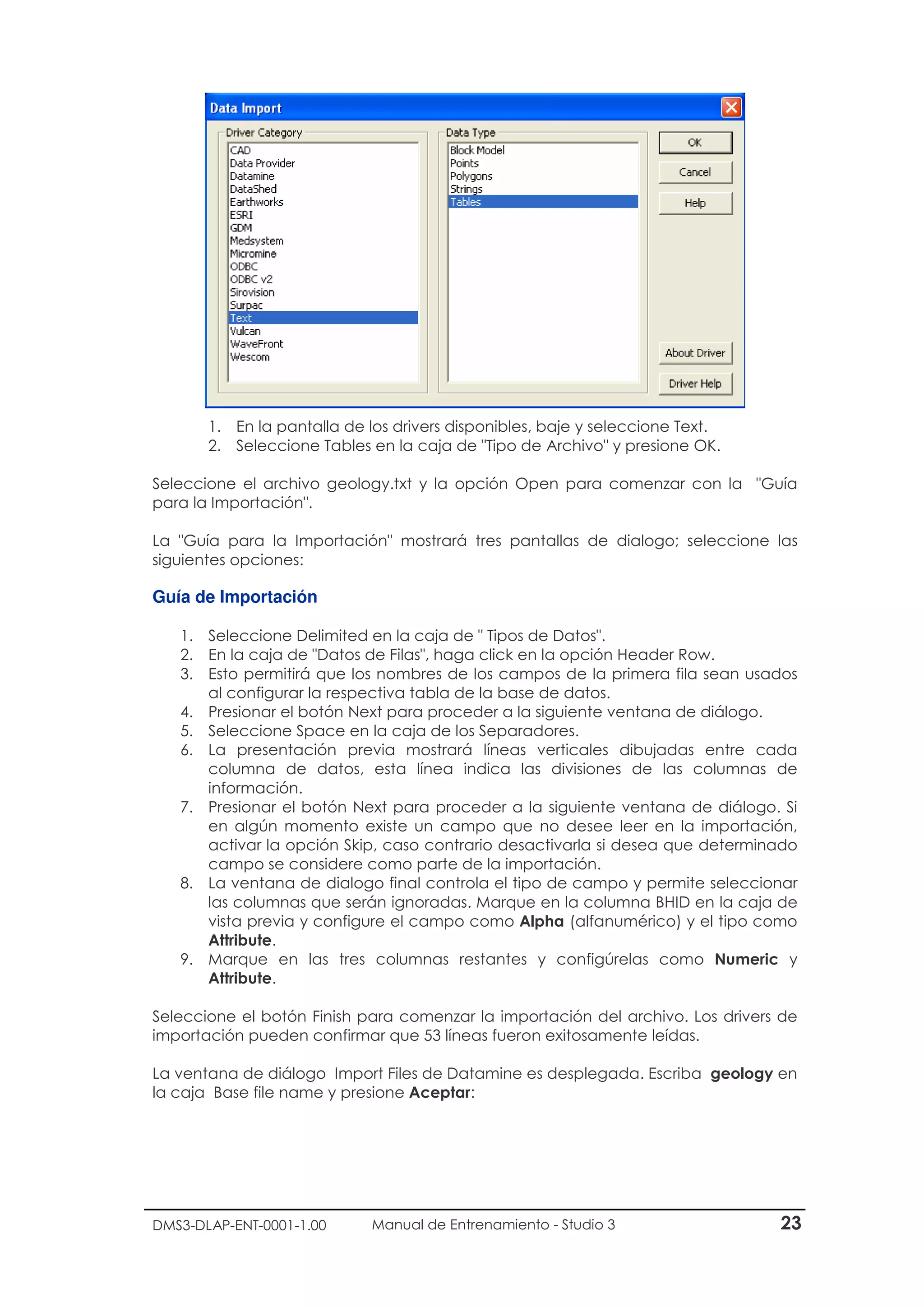 DMS3-DLAP-ENT-0001-1.00 Manual de Entrenamiento - Studio 3 23
1. En la pantalla de los drivers disponibles, baje y seleccione Text.
2. Seleccione Tables en la caja de "Tipo de Archivo" y presione OK.
Seleccione el archivo geology.txt y la opción Open para comenzar con la "Guía
para la Importación".
La "Guía para la Importación" mostrará tres pantallas de dialogo; seleccione las
siguientes opciones:
Guía de Importación
1. Seleccione Delimited en la caja de " Tipos de Datos".
2. En la caja de "Datos de Filas", haga click en la opción Header Row.
3. Esto permitirá que los nombres de los campos de la primera fila sean usados
al configurar la respectiva tabla de la base de datos.
4. Presionar el botón Next para proceder a la siguiente ventana de diálogo.
5. Seleccione Space en la caja de los Separadores.
6. La presentación previa mostrará líneas verticales dibujadas entre cada
columna de datos, esta línea indica las divisiones de las columnas de
información.
7. Presionar el botón Next para proceder a la siguiente ventana de diálogo. Si
en algún momento existe un campo que no desee leer en la importación,
activar la opción Skip, caso contrario desactivarla si desea que determinado
campo se considere como parte de la importación.
8. La ventana de dialogo final controla el tipo de campo y permite seleccionar
las columnas que serán ignoradas. Marque en la columna BHID en la caja de
vista previa y configure el campo como Alpha (alfanumérico) y el tipo como
Attribute.
9. Marque en las tres columnas restantes y configúrelas como Numeric y
Attribute.
Seleccione el botón Finish para comenzar la importación del archivo. Los drivers de
importación pueden confirmar que 53 líneas fueron exitosamente leídas.
La ventana de diálogo Import Files de Datamine es desplegada. Escriba geology en
la caja Base file name y presione Aceptar:
 