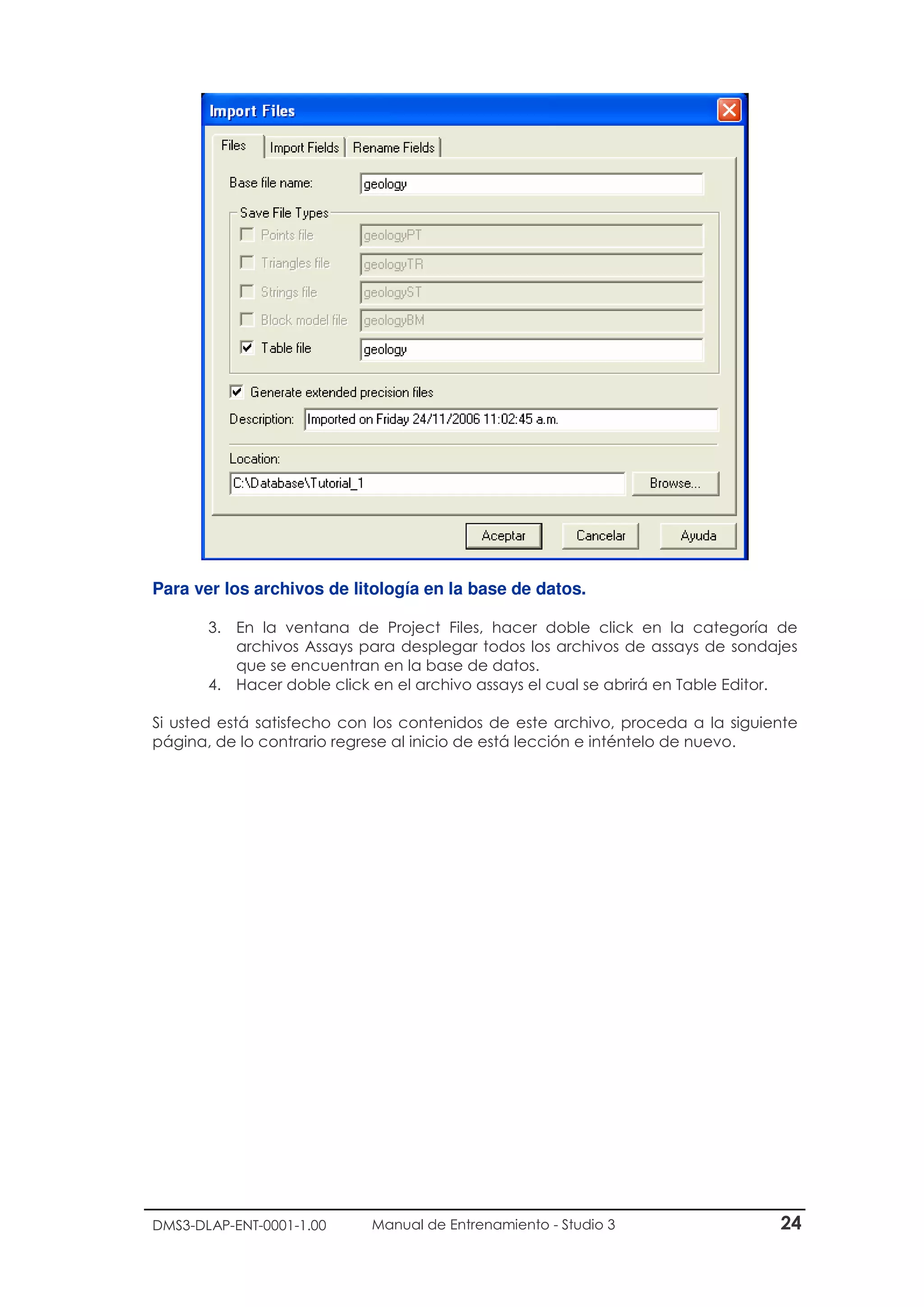DMS3-DLAP-ENT-0001-1.00 Manual de Entrenamiento - Studio 3 24
Para ver los archivos de litología en la base de datos.
3. En la ventana de Project Files, hacer doble click en la categoría de
archivos Assays para desplegar todos los archivos de assays de sondajes
que se encuentran en la base de datos.
4. Hacer doble click en el archivo assays el cual se abrirá en Table Editor.
Si usted está satisfecho con los contenidos de este archivo, proceda a la siguiente
página, de lo contrario regrese al inicio de está lección e inténtelo de nuevo.
 