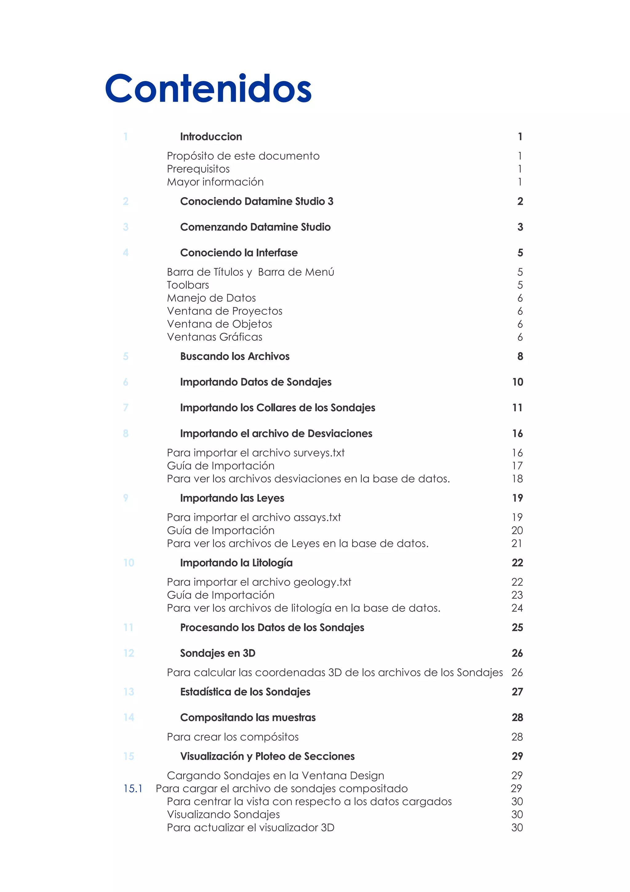 Contenidos
1 Introduccion 1
Propósito de este documento 1
Prerequisitos 1
Mayor información 1
2 Conociendo Datamine Studio 3 2
3 Comenzando Datamine Studio 3
4 Conociendo la Interfase 5
Barra de Títulos y Barra de Menú 5
Toolbars 5
Manejo de Datos 6
Ventana de Proyectos 6
Ventana de Objetos 6
Ventanas Gráficas 6
5 Buscando los Archivos 8
6 Importando Datos de Sondajes 10
7 Importando los Collares de los Sondajes 11
8 Importando el archivo de Desviaciones 16
Para importar el archivo surveys.txt 16
Guía de Importación 17
Para ver los archivos desviaciones en la base de datos. 18
9 Importando las Leyes 19
Para importar el archivo assays.txt 19
Guía de Importación 20
Para ver los archivos de Leyes en la base de datos. 21
10 Importando la Litología 22
Para importar el archivo geology.txt 22
Guía de Importación 23
Para ver los archivos de litología en la base de datos. 24
11 Procesando los Datos de los Sondajes 25
12 Sondajes en 3D 26
Para calcular las coordenadas 3D de los archivos de los Sondajes 26
13 Estadística de los Sondajes 27
14 Compositando las muestras 28
Para crear los compósitos 28
15 Visualización y Ploteo de Secciones 29
Cargando Sondajes en la Ventana Design 29
15.1 Para cargar el archivo de sondajes compositado 29
Para centrar la vista con respecto a los datos cargados 30
Visualizando Sondajes 30
Para actualizar el visualizador 3D 30
 