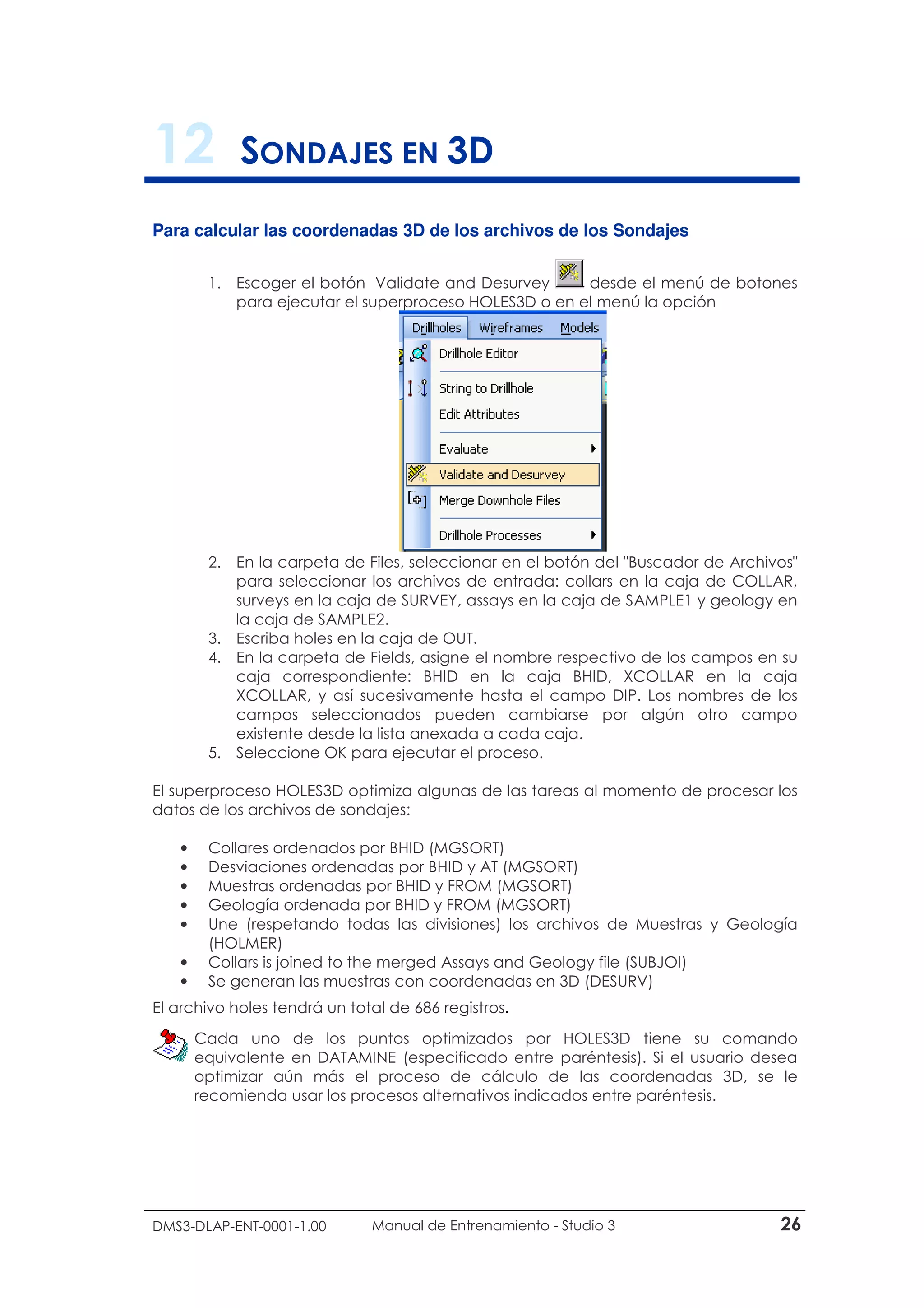 DMS3-DLAP-ENT-0001-1.00 Manual de Entrenamiento - Studio 3 26
12 SONDAJES EN 3D
Para calcular las coordenadas 3D de los archivos de los Sondajes
1. Escoger el botón Validate and Desurvey desde el menú de botones
para ejecutar el superproceso HOLES3D o en el menú la opción
2. En la carpeta de Files, seleccionar en el botón del "Buscador de Archivos"
para seleccionar los archivos de entrada: collars en la caja de COLLAR,
surveys en la caja de SURVEY, assays en la caja de SAMPLE1 y geology en
la caja de SAMPLE2.
3. Escriba holes en la caja de OUT.
4. En la carpeta de Fields, asigne el nombre respectivo de los campos en su
caja correspondiente: BHID en la caja BHID, XCOLLAR en la caja
XCOLLAR, y así sucesivamente hasta el campo DIP. Los nombres de los
campos seleccionados pueden cambiarse por algún otro campo
existente desde la lista anexada a cada caja.
5. Seleccione OK para ejecutar el proceso.
El superproceso HOLES3D optimiza algunas de las tareas al momento de procesar los
datos de los archivos de sondajes:
• Collares ordenados por BHID (MGSORT)
• Desviaciones ordenadas por BHID y AT (MGSORT)
• Muestras ordenadas por BHID y FROM (MGSORT)
• Geología ordenada por BHID y FROM (MGSORT)
• Une (respetando todas las divisiones) los archivos de Muestras y Geología
(HOLMER)
• Collars is joined to the merged Assays and Geology file (SUBJOI)
• Se generan las muestras con coordenadas en 3D (DESURV)
El archivo holes tendrá un total de 686 registros.
Cada uno de los puntos optimizados por HOLES3D tiene su comando
equivalente en DATAMINE (especificado entre paréntesis). Si el usuario desea
optimizar aún más el proceso de cálculo de las coordenadas 3D, se le
recomienda usar los procesos alternativos indicados entre paréntesis.
 