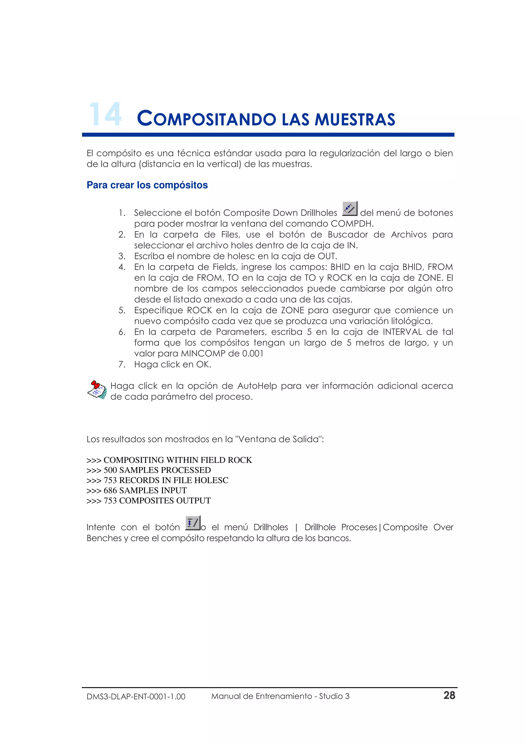 DMS3-DLAP-ENT-0001-1.00 Manual de Entrenamiento - Studio 3 28
14 COMPOSITANDO LAS MUESTRAS
El compósito es una técnica estándar usada para la regularización del largo o bien
de la altura (distancia en la vertical) de las muestras.
Para crear los compósitos
1. Seleccione el botón Composite Down Drillholes del menú de botones
para poder mostrar la ventana del comando COMPDH.
2. En la carpeta de Files, use el botón de Buscador de Archivos para
seleccionar el archivo holes dentro de la caja de IN.
3. Escriba el nombre de holesc en la caja de OUT.
4. En la carpeta de Fields, ingrese los campos: BHID en la caja BHID, FROM
en la caja de FROM, TO en la caja de TO y ROCK en la caja de ZONE. El
nombre de los campos seleccionados puede cambiarse por algún otro
desde el listado anexado a cada una de las cajas.
5. Especifique ROCK en la caja de ZONE para asegurar que comience un
nuevo compósito cada vez que se produzca una variación litológica.
6. En la carpeta de Parameters, escriba 5 en la caja de INTERVAL de tal
forma que los compósitos tengan un largo de 5 metros de largo, y un
valor para MINCOMP de 0.001
7. Haga click en OK.
Los resultados son mostrados en la "Ventana de Salida":
>>> COMPOSITING WITHIN FIELD ROCK
>>> 500 SAMPLES PROCESSED
>>> 753 RECORDS IN FILE HOLESC
>>> 686 SAMPLES INPUT
>>> 753 COMPOSITES OUTPUT
Intente con el botón o el menú Drillholes | Drillhole Proceses|Composite Over
Benches y cree el compósito respetando la altura de los bancos.
Haga click en la opción de AutoHelp para ver información adicional acerca
de cada parámetro del proceso.
 