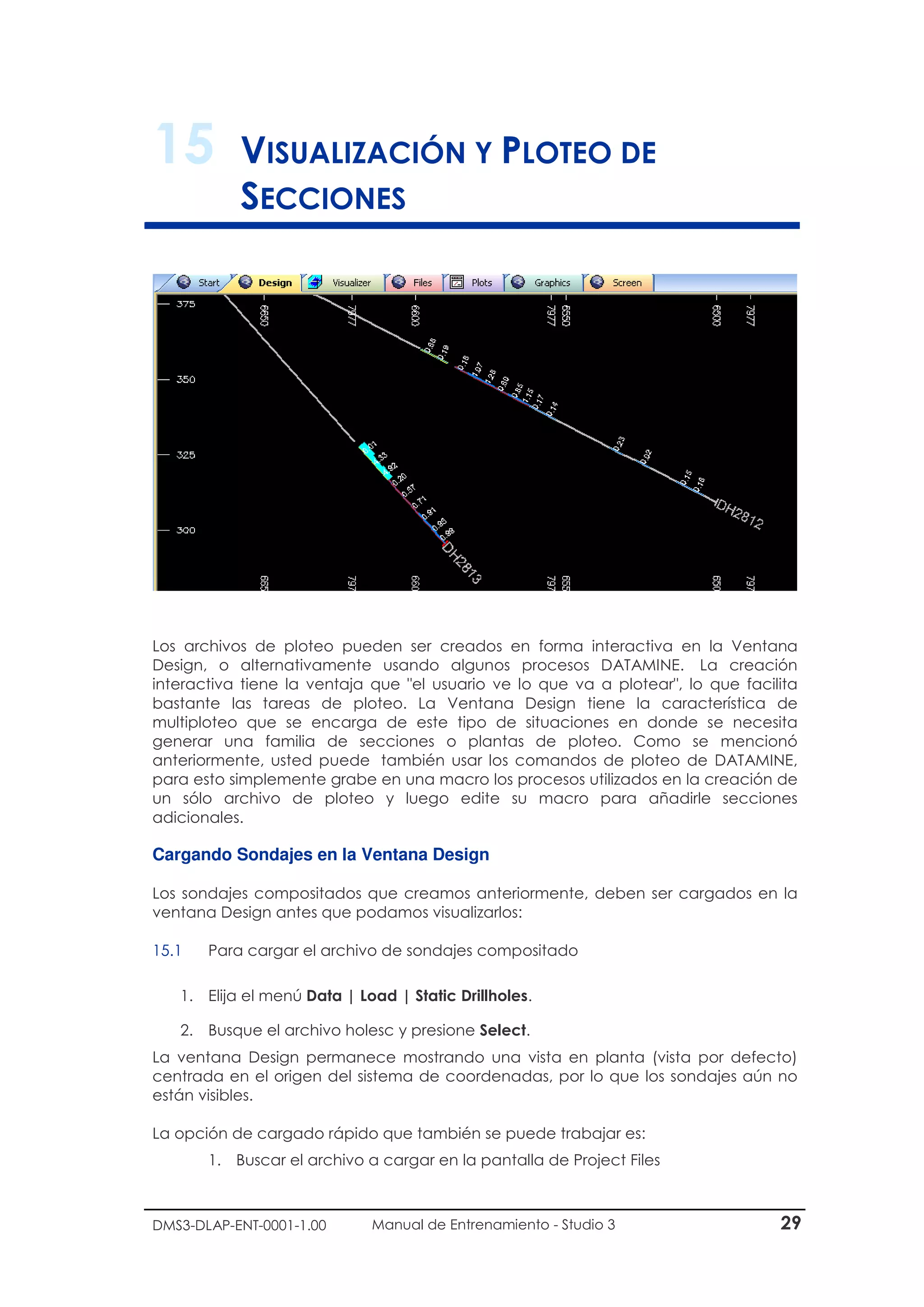 DMS3-DLAP-ENT-0001-1.00 Manual de Entrenamiento - Studio 3 29
15 VISUALIZACIÓN Y PLOTEO DE
SECCIONES
Los archivos de ploteo pueden ser creados en forma interactiva en la Ventana
Design, o alternativamente usando algunos procesos DATAMINE. La creación
interactiva tiene la ventaja que "el usuario ve lo que va a plotear", lo que facilita
bastante las tareas de ploteo. La Ventana Design tiene la característica de
multiploteo que se encarga de este tipo de situaciones en donde se necesita
generar una familia de secciones o plantas de ploteo. Como se mencionó
anteriormente, usted puede también usar los comandos de ploteo de DATAMINE,
para esto simplemente grabe en una macro los procesos utilizados en la creación de
un sólo archivo de ploteo y luego edite su macro para añadirle secciones
adicionales.
Cargando Sondajes en la Ventana Design
Los sondajes compositados que creamos anteriormente, deben ser cargados en la
ventana Design antes que podamos visualizarlos:
15.1 Para cargar el archivo de sondajes compositado
1. Elija el menú Data | Load | Static Drillholes.
2. Busque el archivo holesc y presione Select.
La ventana Design permanece mostrando una vista en planta (vista por defecto)
centrada en el origen del sistema de coordenadas, por lo que los sondajes aún no
están visibles.
La opción de cargado rápido que también se puede trabajar es:
1. Buscar el archivo a cargar en la pantalla de Project Files
 